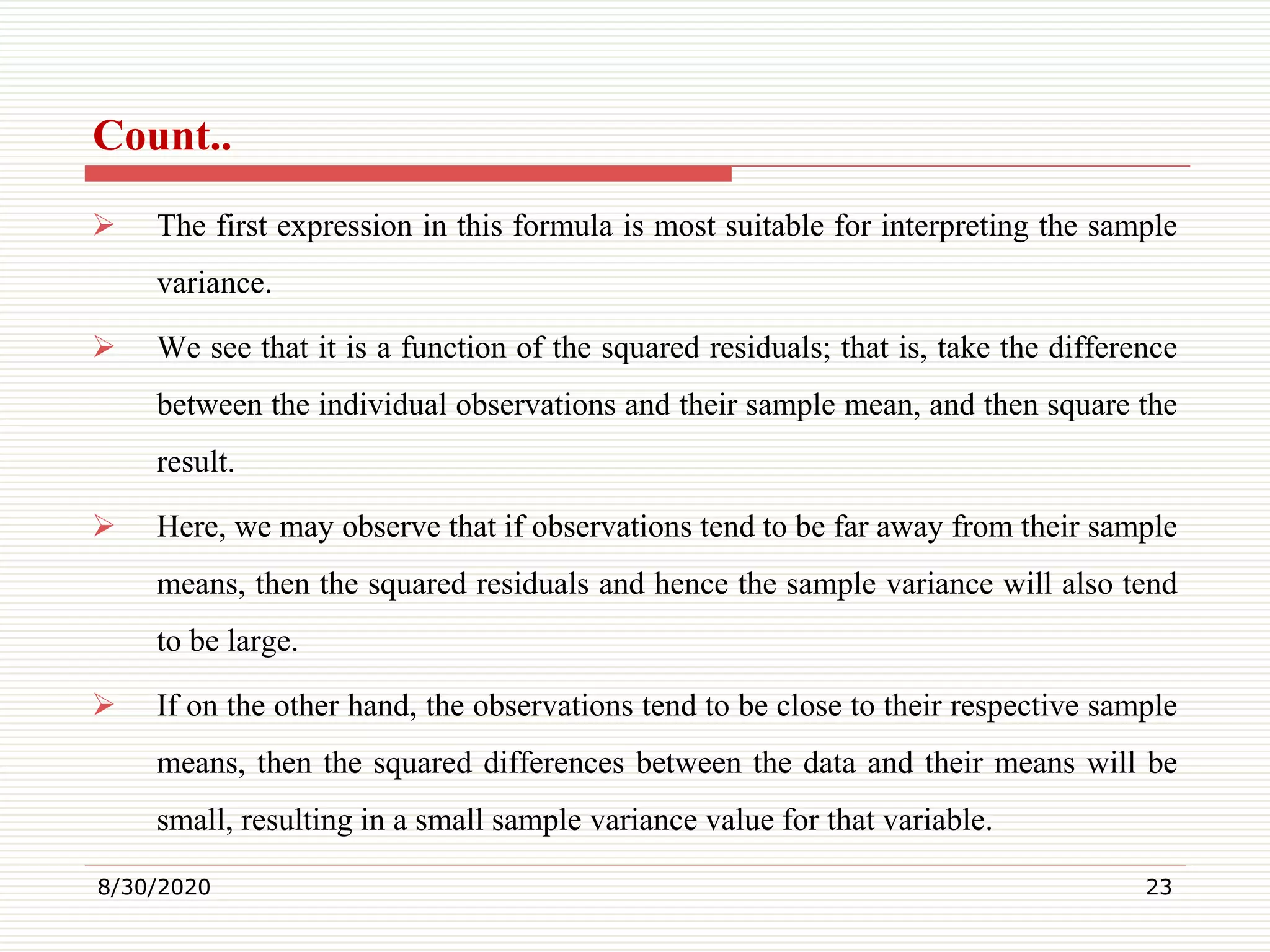 Count..
 The first expression in this formula is most suitable for interpreting the sample
variance.
 We see that it is a function of the squared residuals; that is, take the difference
between the individual observations and their sample mean, and then square the
result.
 Here, we may observe that if observations tend to be far away from their sample
means, then the squared residuals and hence the sample variance will also tend
to be large.
 If on the other hand, the observations tend to be close to their respective sample
means, then the squared differences between the data and their means will be
small, resulting in a small sample variance value for that variable.
8/30/2020 23
 