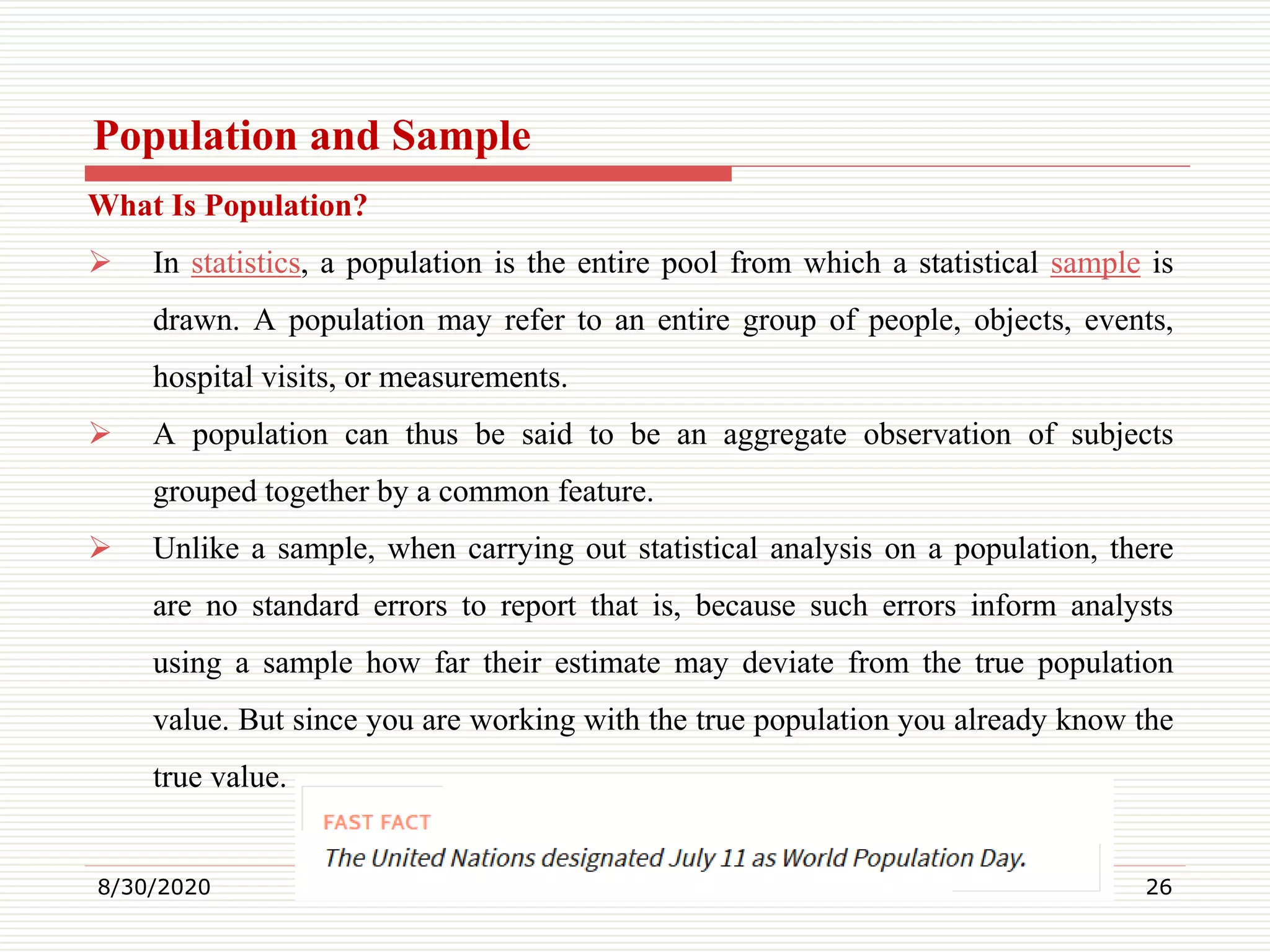 Population and Sample
What Is Population?
 In statistics, a population is the entire pool from which a statistical sample is
drawn. A population may refer to an entire group of people, objects, events,
hospital visits, or measurements.
 A population can thus be said to be an aggregate observation of subjects
grouped together by a common feature.
 Unlike a sample, when carrying out statistical analysis on a population, there
are no standard errors to report that is, because such errors inform analysts
using a sample how far their estimate may deviate from the true population
value. But since you are working with the true population you already know the
true value.
8/30/2020 26
 