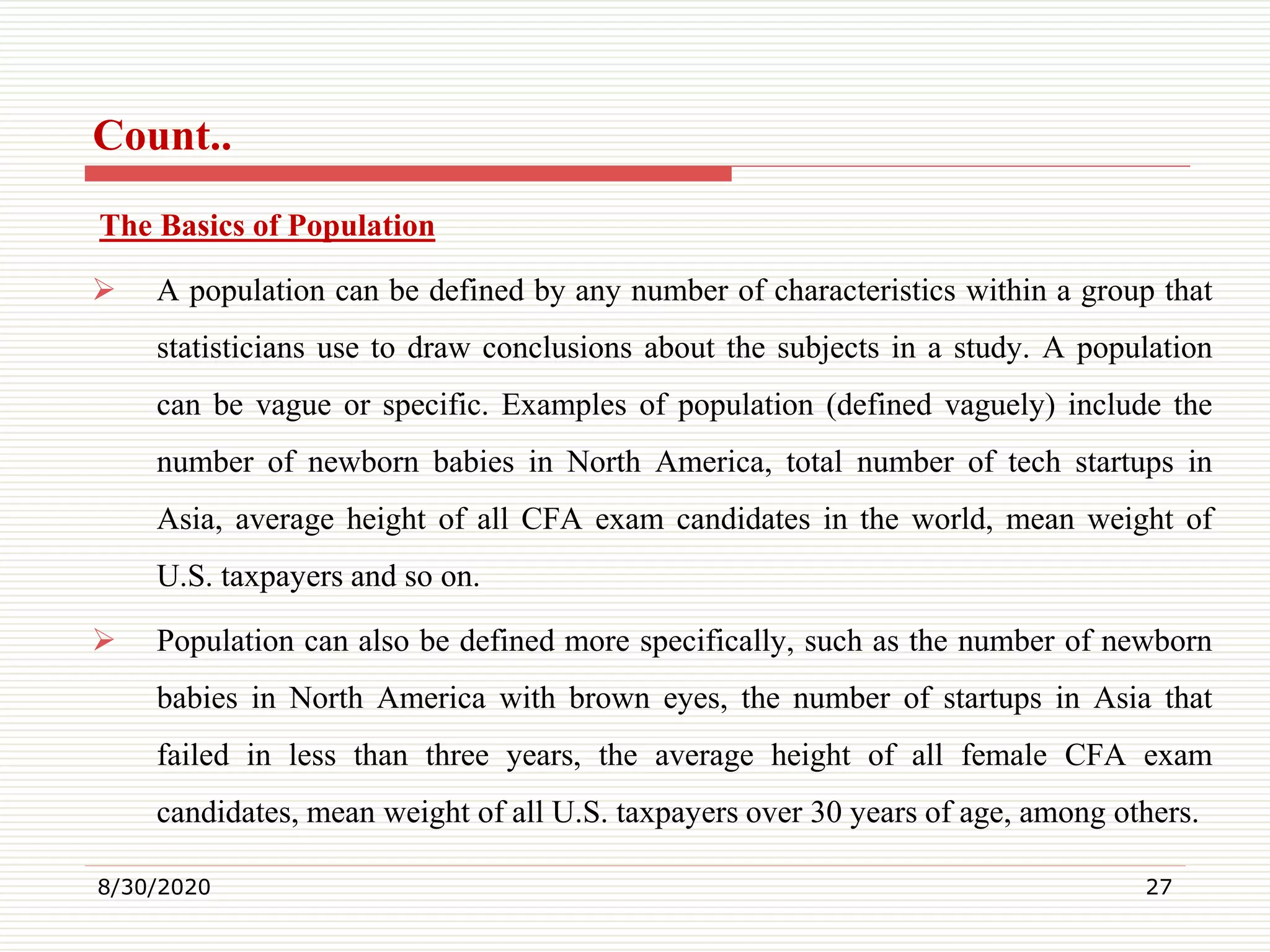 Count..
The Basics of Population
 A population can be defined by any number of characteristics within a group that
statisticians use to draw conclusions about the subjects in a study. A population
can be vague or specific. Examples of population (defined vaguely) include the
number of newborn babies in North America, total number of tech startups in
Asia, average height of all CFA exam candidates in the world, mean weight of
U.S. taxpayers and so on.
 Population can also be defined more specifically, such as the number of newborn
babies in North America with brown eyes, the number of startups in Asia that
failed in less than three years, the average height of all female CFA exam
candidates, mean weight of all U.S. taxpayers over 30 years of age, among others.
8/30/2020 27
 