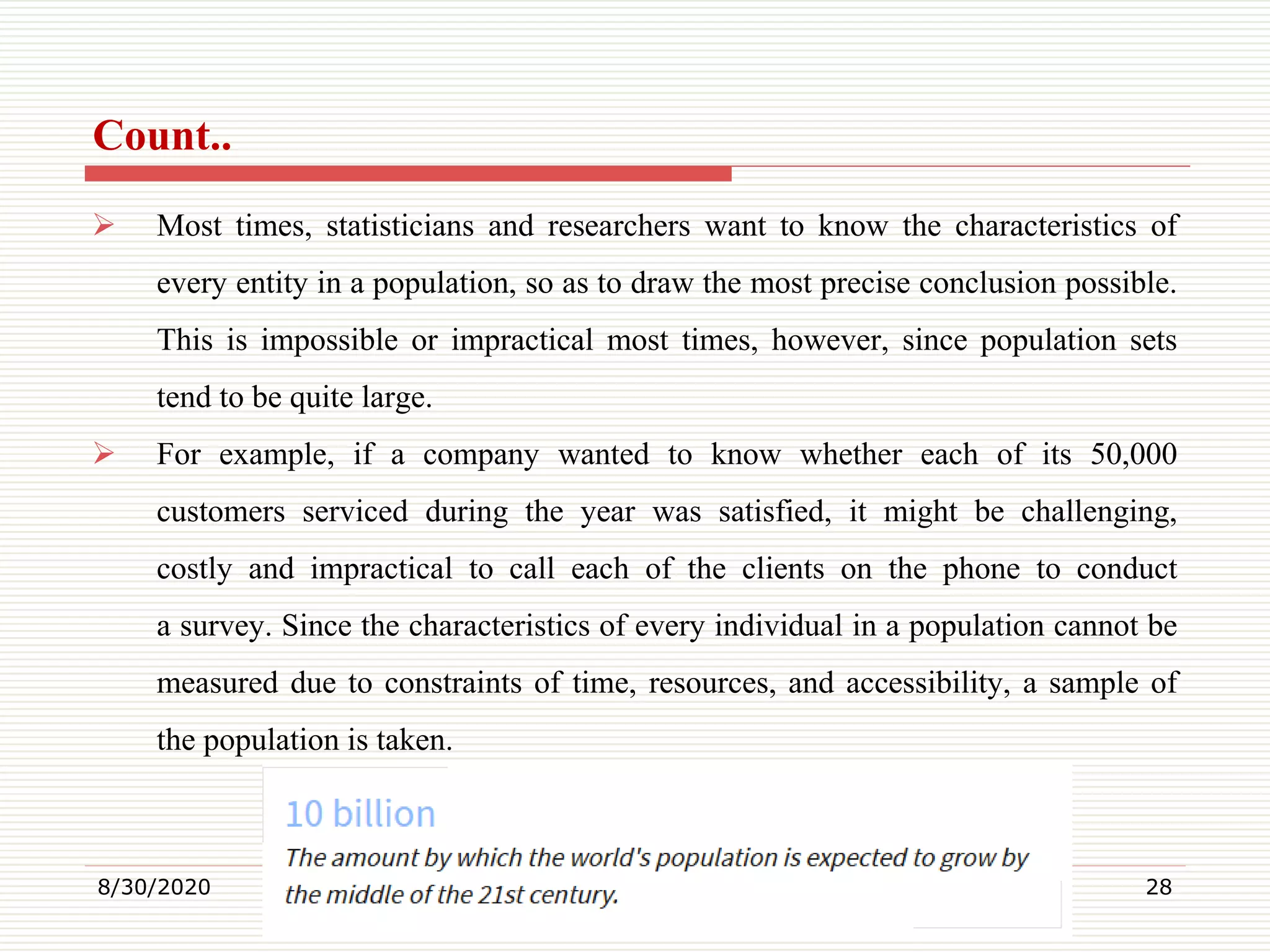 Count..
 Most times, statisticians and researchers want to know the characteristics of
every entity in a population, so as to draw the most precise conclusion possible.
This is impossible or impractical most times, however, since population sets
tend to be quite large.
 For example, if a company wanted to know whether each of its 50,000
customers serviced during the year was satisfied, it might be challenging,
costly and impractical to call each of the clients on the phone to conduct
a survey. Since the characteristics of every individual in a population cannot be
measured due to constraints of time, resources, and accessibility, a sample of
the population is taken.
8/30/2020 28
 