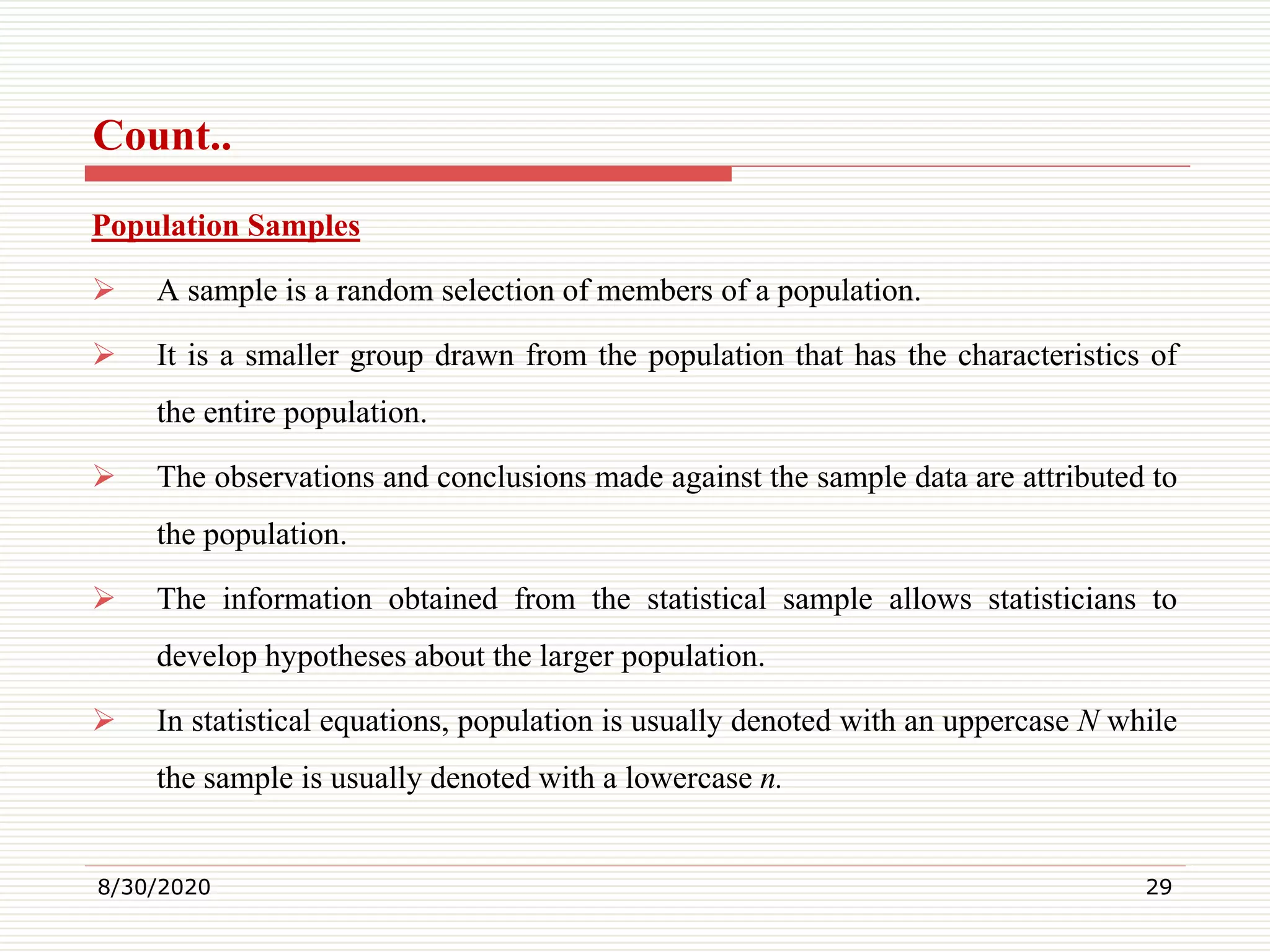 Count..
Population Samples
 A sample is a random selection of members of a population.
 It is a smaller group drawn from the population that has the characteristics of
the entire population.
 The observations and conclusions made against the sample data are attributed to
the population.
 The information obtained from the statistical sample allows statisticians to
develop hypotheses about the larger population.
 In statistical equations, population is usually denoted with an uppercase N while
the sample is usually denoted with a lowercase n.
8/30/2020 29
 