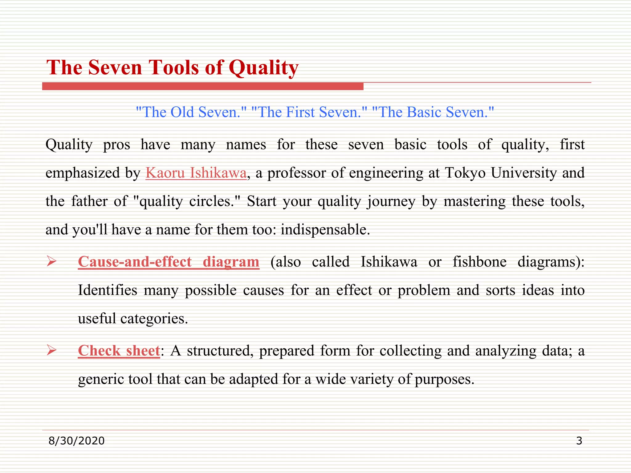The Seven Tools of Quality
"The Old Seven." "The First Seven." "The Basic Seven."
Quality pros have many names for these seven basic tools of quality, first
emphasized by Kaoru Ishikawa, a professor of engineering at Tokyo University and
the father of "quality circles." Start your quality journey by mastering these tools,
and you'll have a name for them too: indispensable.
 Cause-and-effect diagram (also called Ishikawa or fishbone diagrams):
Identifies many possible causes for an effect or problem and sorts ideas into
useful categories.
 Check sheet: A structured, prepared form for collecting and analyzing data; a
generic tool that can be adapted for a wide variety of purposes.
8/30/2020 3
 