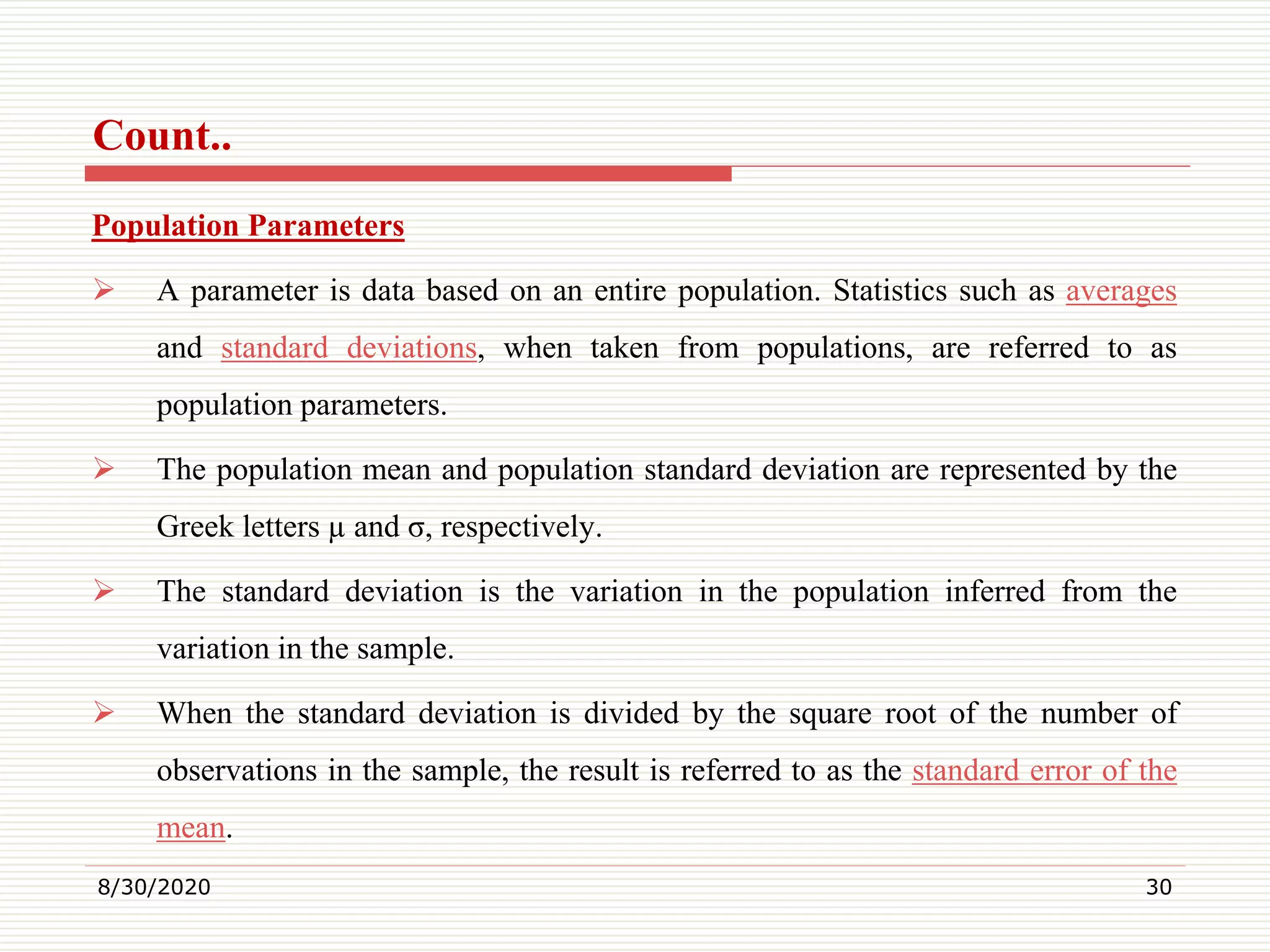 Count..
Population Parameters
 A parameter is data based on an entire population. Statistics such as averages
and standard deviations, when taken from populations, are referred to as
population parameters.
 The population mean and population standard deviation are represented by the
Greek letters µ and σ, respectively.
 The standard deviation is the variation in the population inferred from the
variation in the sample.
 When the standard deviation is divided by the square root of the number of
observations in the sample, the result is referred to as the standard error of the
mean.
8/30/2020 30
 