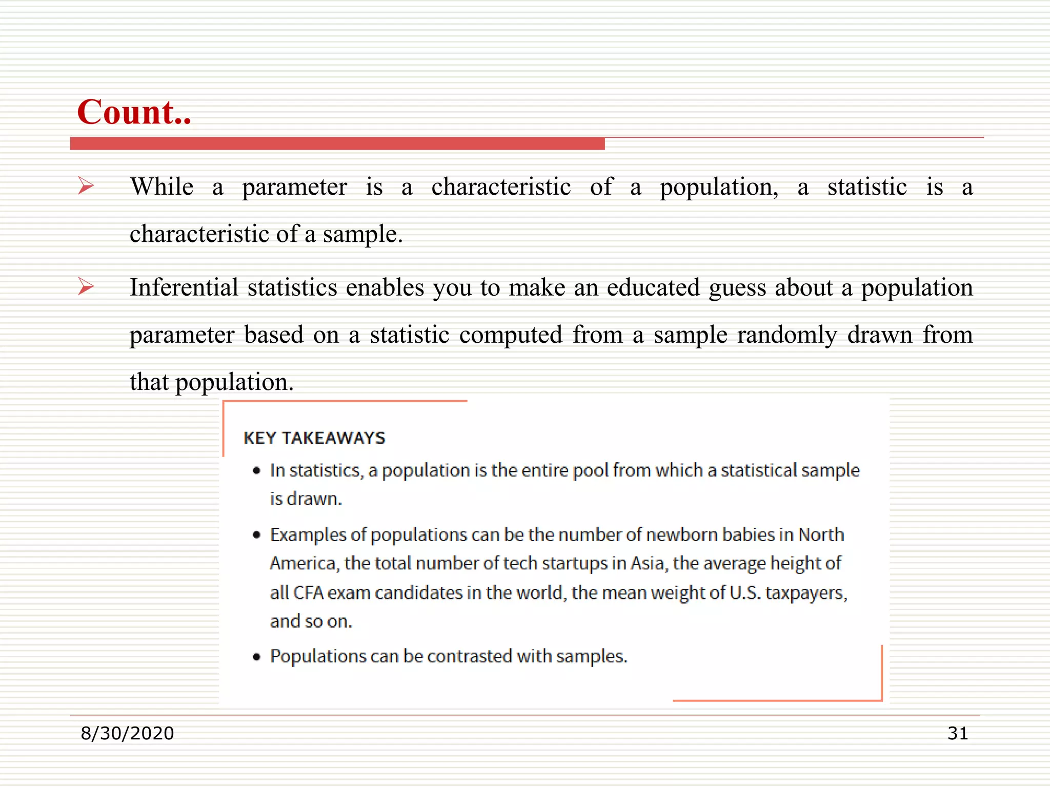 Count..
 While a parameter is a characteristic of a population, a statistic is a
characteristic of a sample.
 Inferential statistics enables you to make an educated guess about a population
parameter based on a statistic computed from a sample randomly drawn from
that population.
8/30/2020 31
 