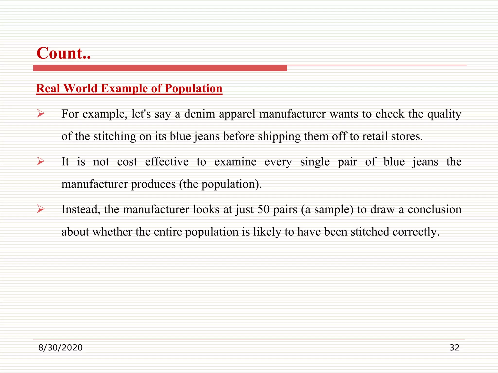 Count..
Real World Example of Population
 For example, let's say a denim apparel manufacturer wants to check the quality
of the stitching on its blue jeans before shipping them off to retail stores.
 It is not cost effective to examine every single pair of blue jeans the
manufacturer produces (the population).
 Instead, the manufacturer looks at just 50 pairs (a sample) to draw a conclusion
about whether the entire population is likely to have been stitched correctly.
8/30/2020 32
 