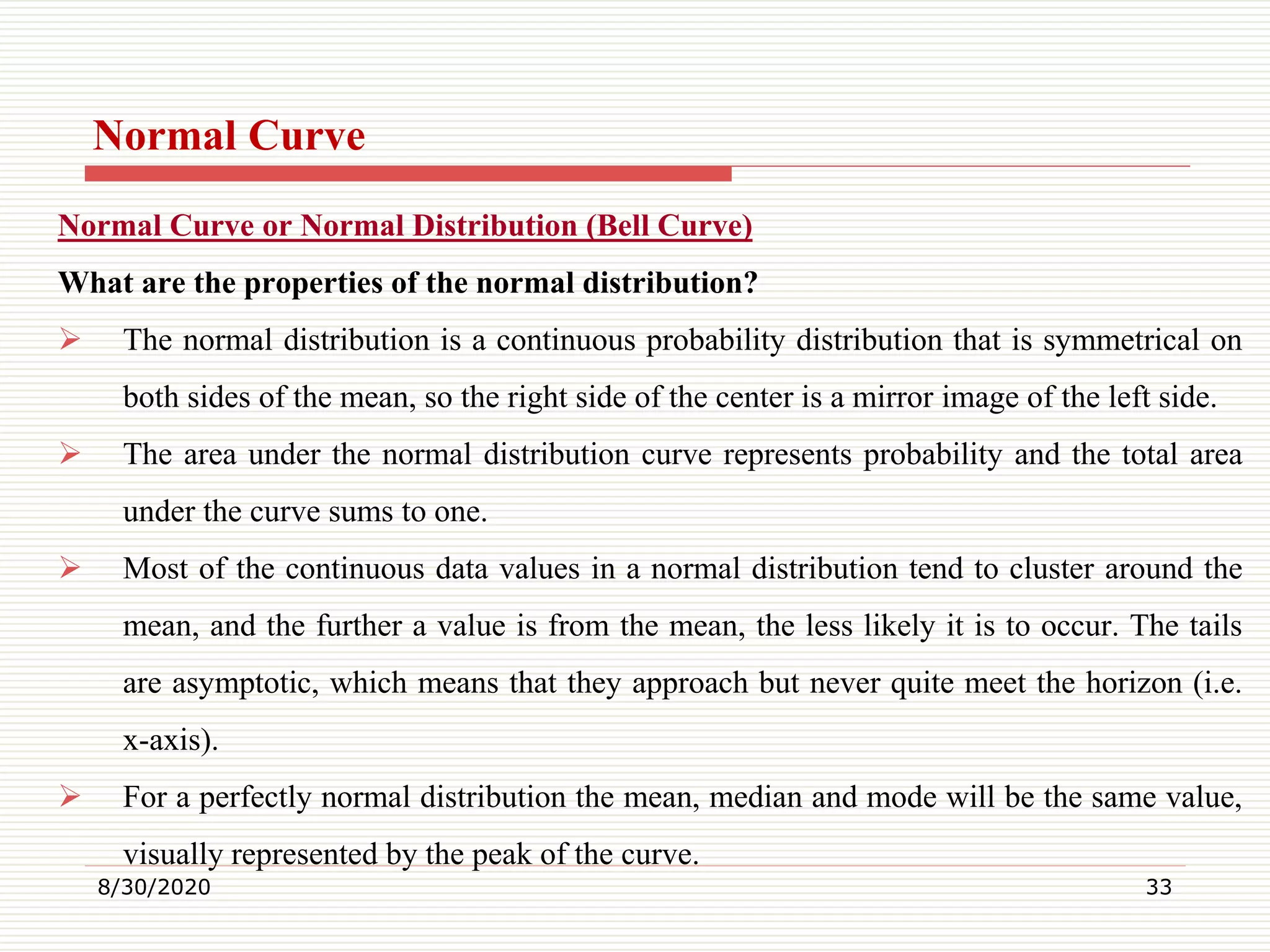 Normal Curve
Normal Curve or Normal Distribution (Bell Curve)
What are the properties of the normal distribution?
 The normal distribution is a continuous probability distribution that is symmetrical on
both sides of the mean, so the right side of the center is a mirror image of the left side.
 The area under the normal distribution curve represents probability and the total area
under the curve sums to one.
 Most of the continuous data values in a normal distribution tend to cluster around the
mean, and the further a value is from the mean, the less likely it is to occur. The tails
are asymptotic, which means that they approach but never quite meet the horizon (i.e.
x-axis).
 For a perfectly normal distribution the mean, median and mode will be the same value,
visually represented by the peak of the curve.
8/30/2020 33
 