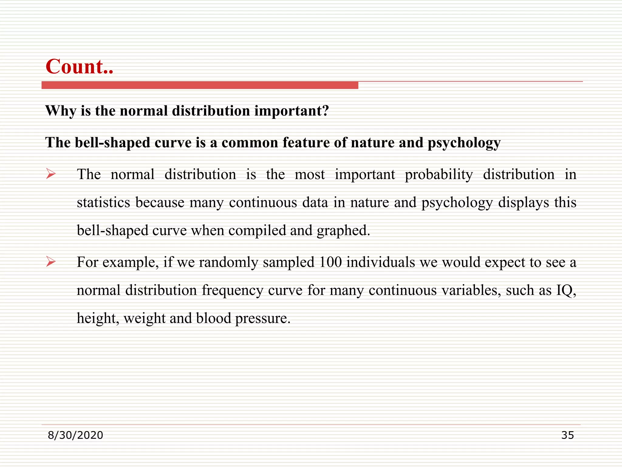 Count..
Why is the normal distribution important?
The bell-shaped curve is a common feature of nature and psychology
 The normal distribution is the most important probability distribution in
statistics because many continuous data in nature and psychology displays this
bell-shaped curve when compiled and graphed.
 For example, if we randomly sampled 100 individuals we would expect to see a
normal distribution frequency curve for many continuous variables, such as IQ,
height, weight and blood pressure.
8/30/2020 35
 