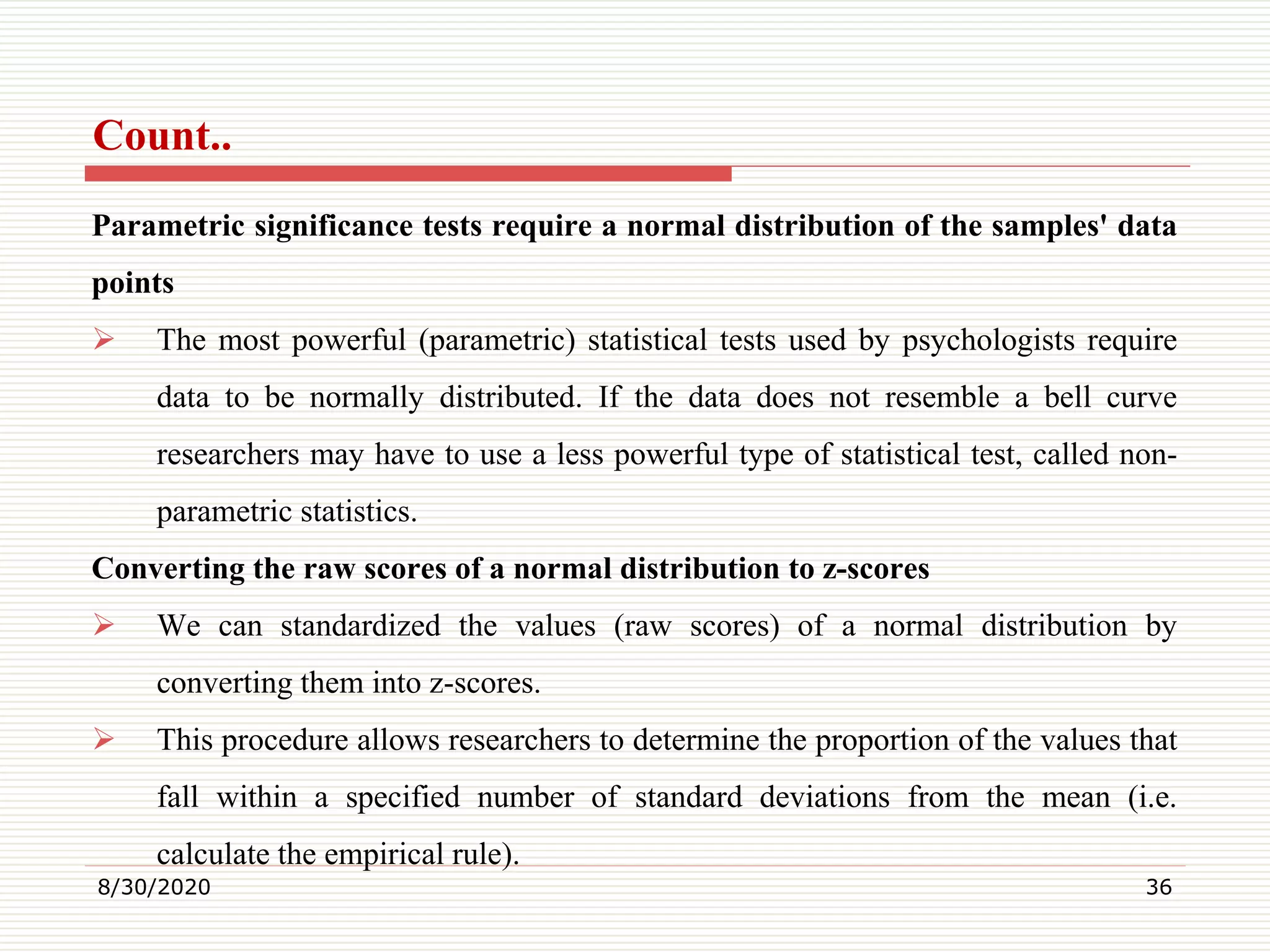 Count..
Parametric significance tests require a normal distribution of the samples' data
points
 The most powerful (parametric) statistical tests used by psychologists require
data to be normally distributed. If the data does not resemble a bell curve
researchers may have to use a less powerful type of statistical test, called non-
parametric statistics.
Converting the raw scores of a normal distribution to z-scores
 We can standardized the values (raw scores) of a normal distribution by
converting them into z-scores.
 This procedure allows researchers to determine the proportion of the values that
fall within a specified number of standard deviations from the mean (i.e.
calculate the empirical rule).
8/30/2020 36
 