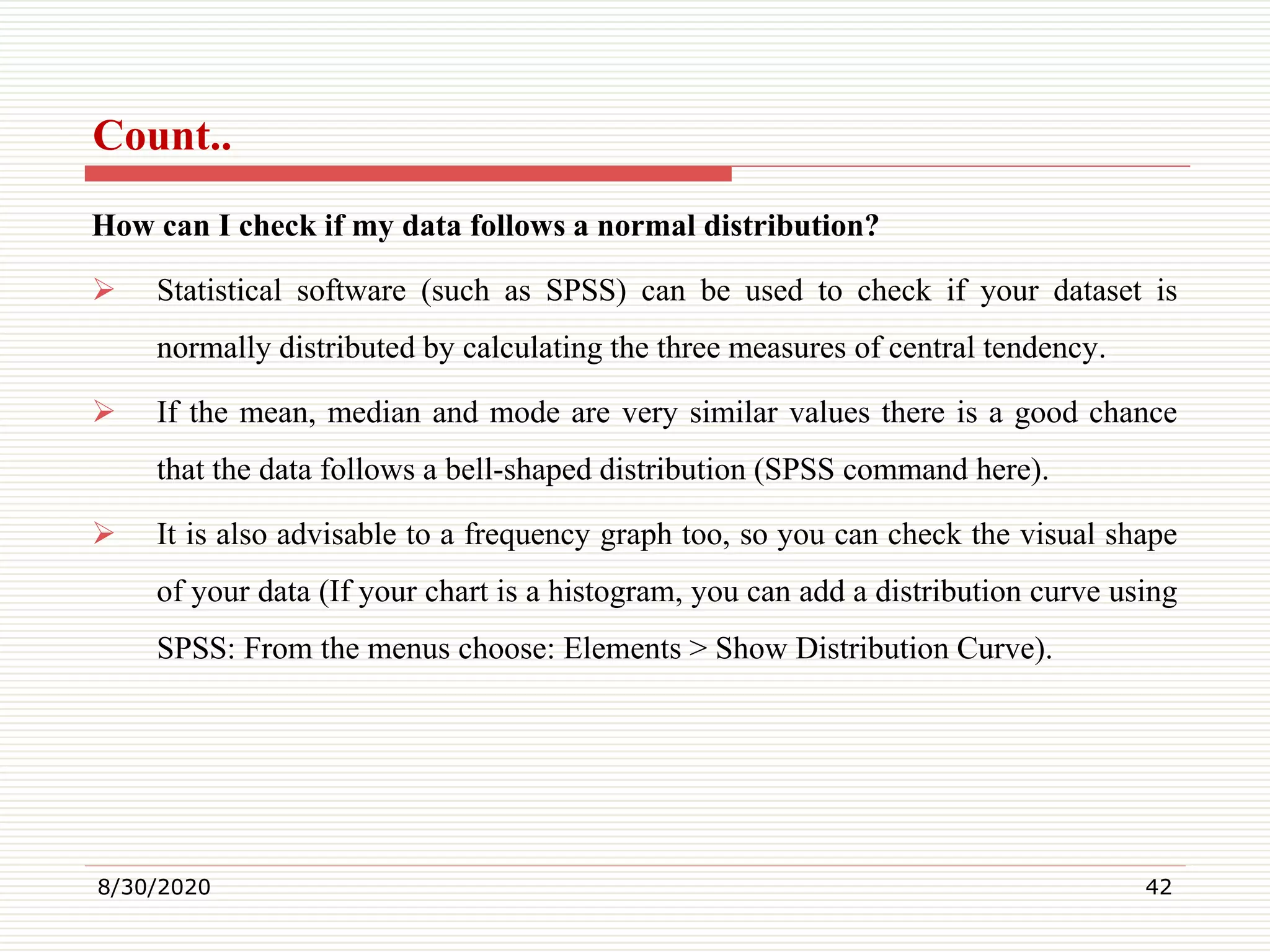Count..
How can I check if my data follows a normal distribution?
 Statistical software (such as SPSS) can be used to check if your dataset is
normally distributed by calculating the three measures of central tendency.
 If the mean, median and mode are very similar values there is a good chance
that the data follows a bell-shaped distribution (SPSS command here).
 It is also advisable to a frequency graph too, so you can check the visual shape
of your data (If your chart is a histogram, you can add a distribution curve using
SPSS: From the menus choose: Elements > Show Distribution Curve).
8/30/2020 42
 