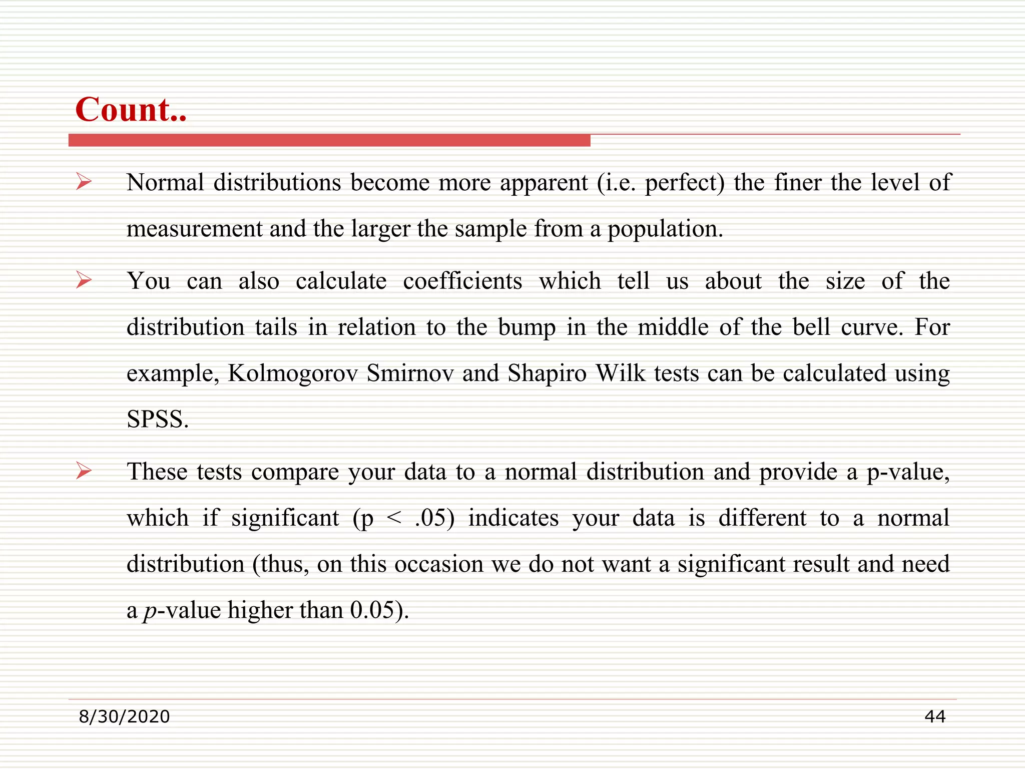 Count..
 Normal distributions become more apparent (i.e. perfect) the finer the level of
measurement and the larger the sample from a population.
 You can also calculate coefficients which tell us about the size of the
distribution tails in relation to the bump in the middle of the bell curve. For
example, Kolmogorov Smirnov and Shapiro Wilk tests can be calculated using
SPSS.
 These tests compare your data to a normal distribution and provide a p-value,
which if significant (p < .05) indicates your data is different to a normal
distribution (thus, on this occasion we do not want a significant result and need
a p-value higher than 0.05).
8/30/2020 44
 