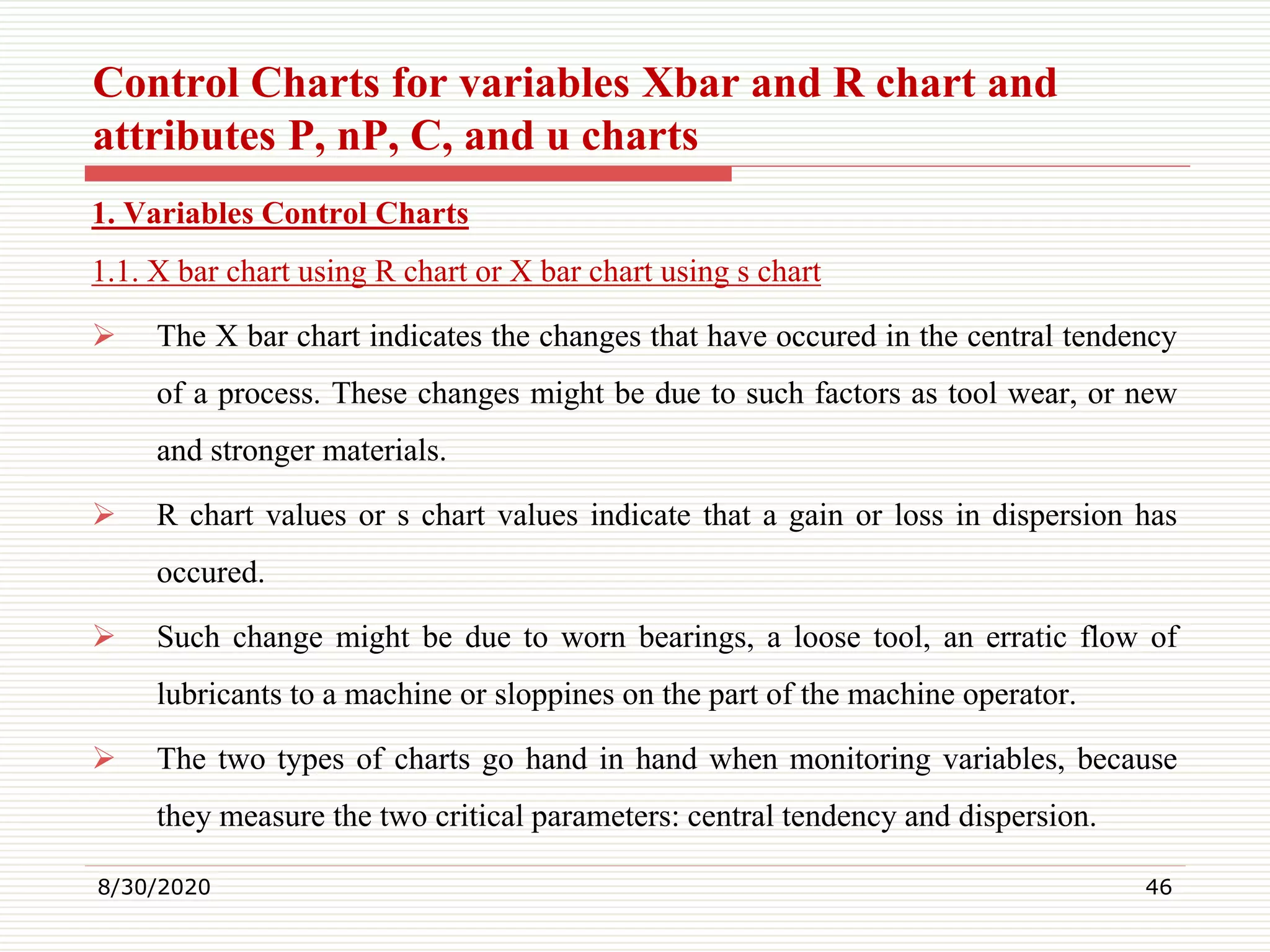 Control Charts for variables Xbar and R chart and
attributes P, nP, C, and u charts
1. Variables Control Charts
1.1. X bar chart using R chart or X bar chart using s chart
 The X bar chart indicates the changes that have occured in the central tendency
of a process. These changes might be due to such factors as tool wear, or new
and stronger materials.
 R chart values or s chart values indicate that a gain or loss in dispersion has
occured.
 Such change might be due to worn bearings, a loose tool, an erratic flow of
lubricants to a machine or sloppines on the part of the machine operator.
 The two types of charts go hand in hand when monitoring variables, because
they measure the two critical parameters: central tendency and dispersion.
8/30/2020 46
 