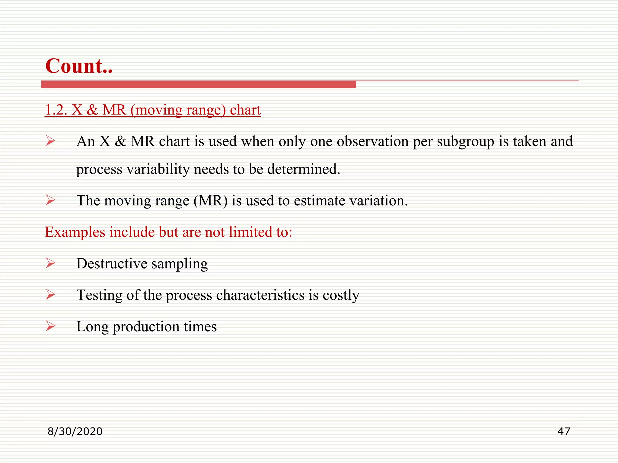 Count..
1.2. X & MR (moving range) chart
 An X & MR chart is used when only one observation per subgroup is taken and
process variability needs to be determined.
 The moving range (MR) is used to estimate variation.
Examples include but are not limited to:
 Destructive sampling
 Testing of the process characteristics is costly
 Long production times
8/30/2020 47
 