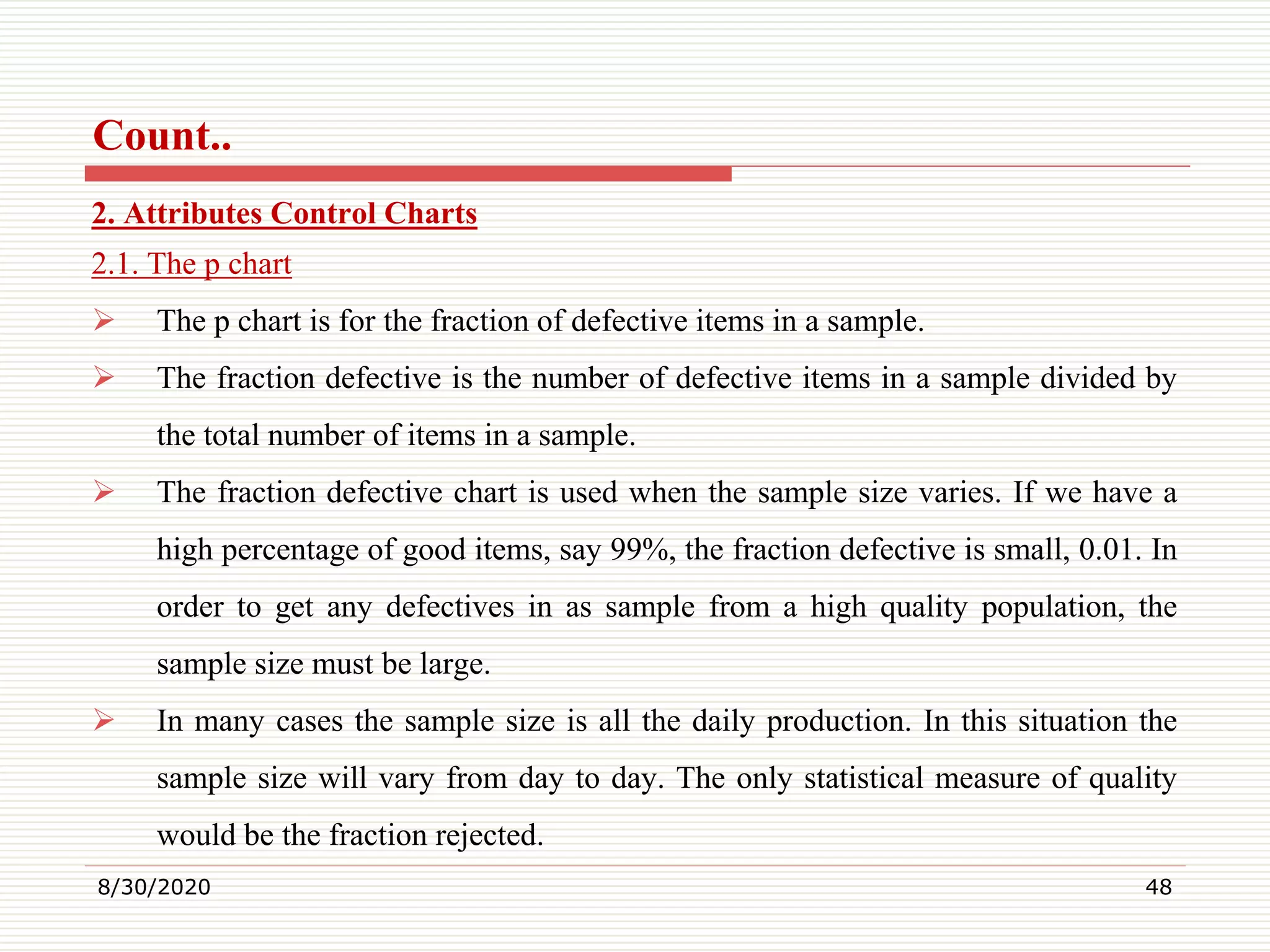 Count..
2. Attributes Control Charts
2.1. The p chart
 The p chart is for the fraction of defective items in a sample.
 The fraction defective is the number of defective items in a sample divided by
the total number of items in a sample.
 The fraction defective chart is used when the sample size varies. If we have a
high percentage of good items, say 99%, the fraction defective is small, 0.01. In
order to get any defectives in as sample from a high quality population, the
sample size must be large.
 In many cases the sample size is all the daily production. In this situation the
sample size will vary from day to day. The only statistical measure of quality
would be the fraction rejected.
8/30/2020 48
 