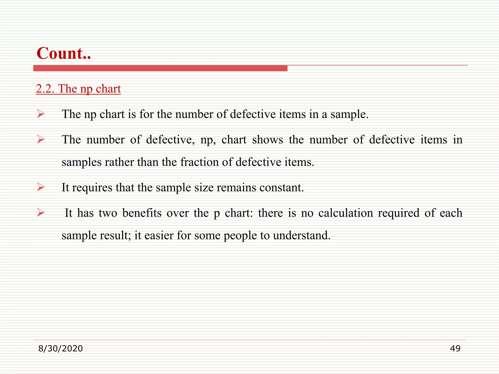 Count..
2.2. The np chart
 The np chart is for the number of defective items in a sample.
 The number of defective, np, chart shows the number of defective items in
samples rather than the fraction of defective items.
 It requires that the sample size remains constant.
 It has two benefits over the p chart: there is no calculation required of each
sample result; it easier for some people to understand.
8/30/2020 49
 