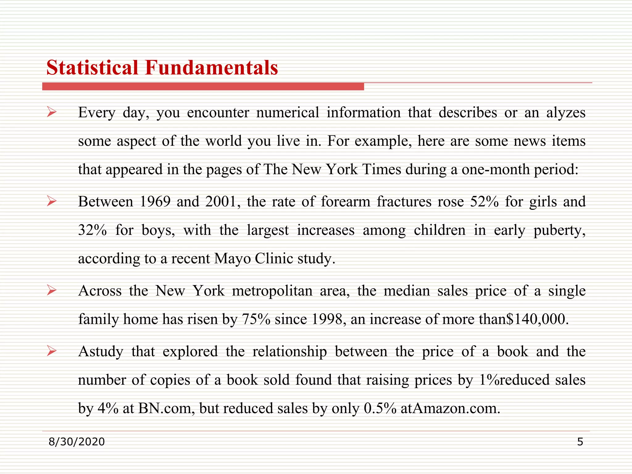 Statistical Fundamentals
 Every day, you encounter numerical information that describes or an alyzes
some aspect of the world you live in. For example, here are some news items
that appeared in the pages of The New York Times during a one-month period:
 Between 1969 and 2001, the rate of forearm fractures rose 52% for girls and
32% for boys, with the largest increases among children in early puberty,
according to a recent Mayo Clinic study.
 Across the New York metropolitan area, the median sales price of a single
family home has risen by 75% since 1998, an increase of more than$140,000.
 Astudy that explored the relationship between the price of a book and the
number of copies of a book sold found that raising prices by 1%reduced sales
by 4% at BN.com, but reduced sales by only 0.5% atAmazon.com.
8/30/2020 5
 