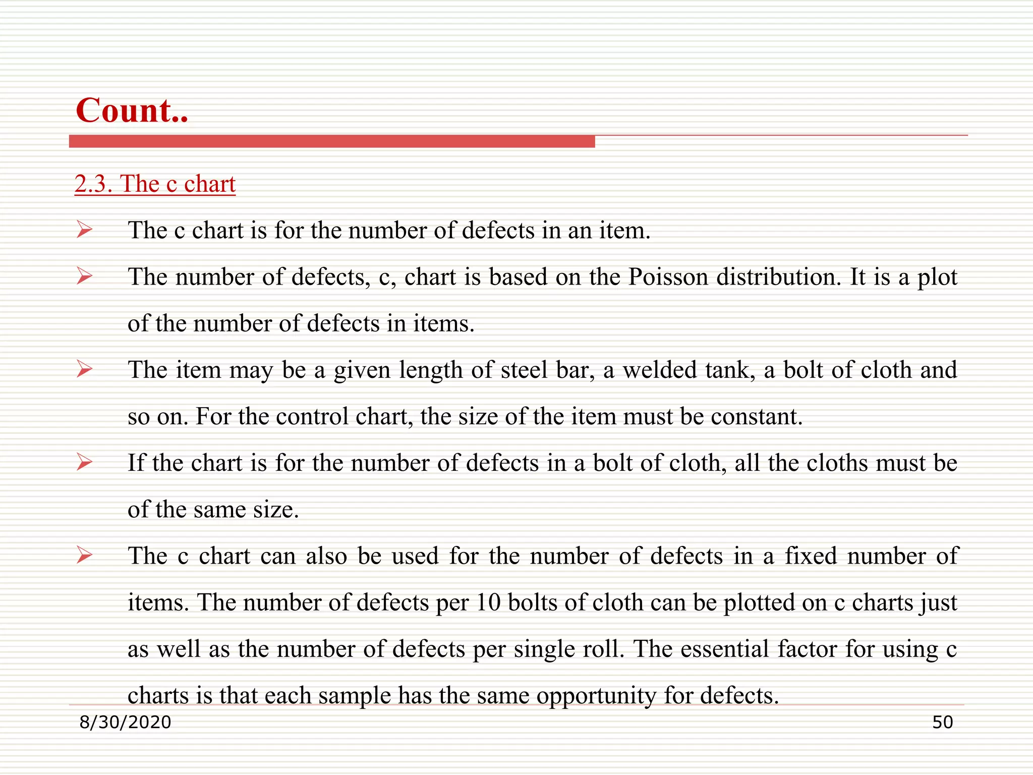 Count..
2.3. The c chart
 The c chart is for the number of defects in an item.
 The number of defects, c, chart is based on the Poisson distribution. It is a plot
of the number of defects in items.
 The item may be a given length of steel bar, a welded tank, a bolt of cloth and
so on. For the control chart, the size of the item must be constant.
 If the chart is for the number of defects in a bolt of cloth, all the cloths must be
of the same size.
 The c chart can also be used for the number of defects in a fixed number of
items. The number of defects per 10 bolts of cloth can be plotted on c charts just
as well as the number of defects per single roll. The essential factor for using c
charts is that each sample has the same opportunity for defects.
8/30/2020 50
 