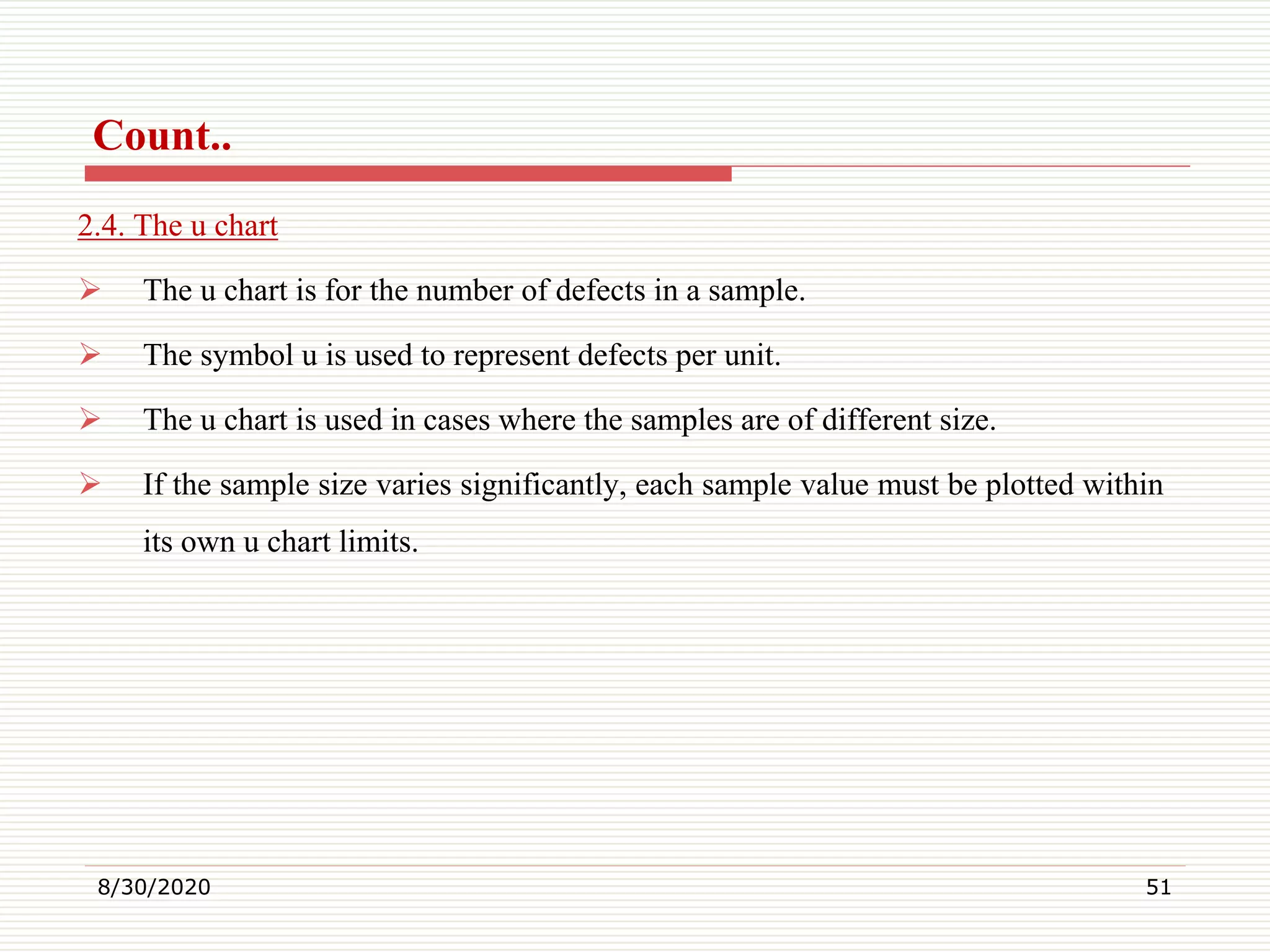 Count..
2.4. The u chart
 The u chart is for the number of defects in a sample.
 The symbol u is used to represent defects per unit.
 The u chart is used in cases where the samples are of different size.
 If the sample size varies significantly, each sample value must be plotted within
its own u chart limits.
8/30/2020 51
 