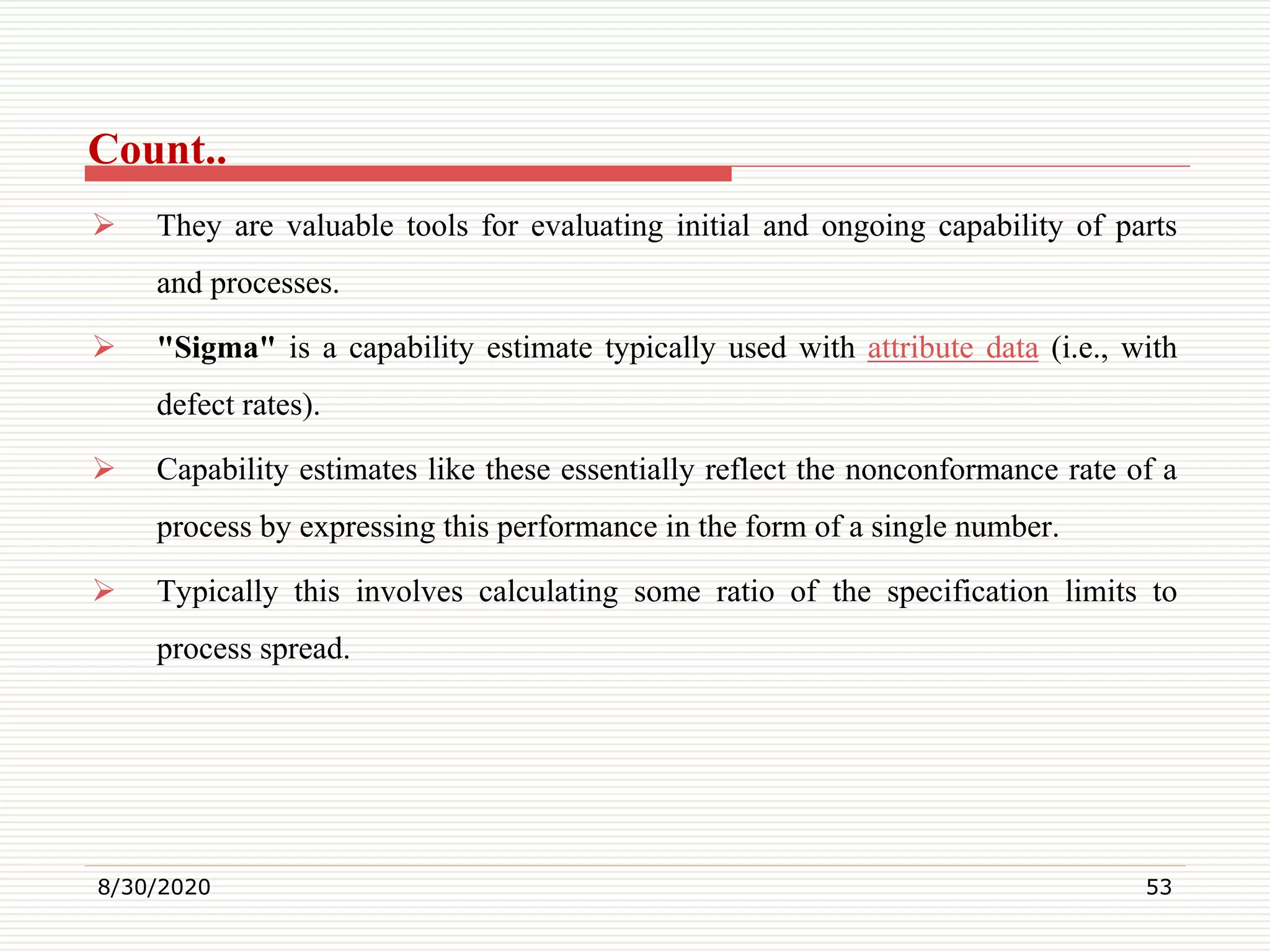 Count..
 They are valuable tools for evaluating initial and ongoing capability of parts
and processes.
 "Sigma" is a capability estimate typically used with attribute data (i.e., with
defect rates).
 Capability estimates like these essentially reflect the nonconformance rate of a
process by expressing this performance in the form of a single number.
 Typically this involves calculating some ratio of the specification limits to
process spread.
8/30/2020 53
 