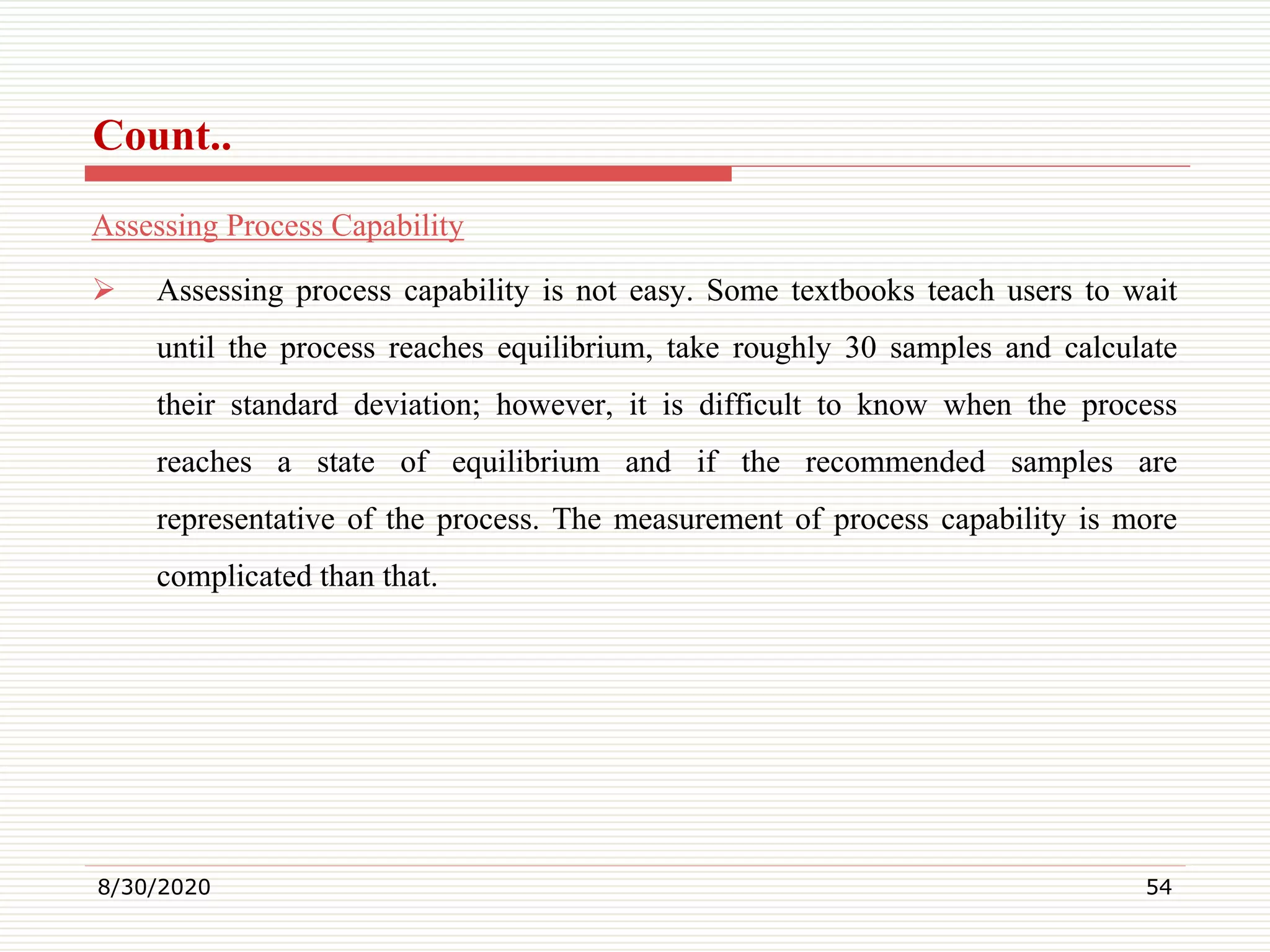 Count..
Assessing Process Capability
 Assessing process capability is not easy. Some textbooks teach users to wait
until the process reaches equilibrium, take roughly 30 samples and calculate
their standard deviation; however, it is difficult to know when the process
reaches a state of equilibrium and if the recommended samples are
representative of the process. The measurement of process capability is more
complicated than that.
8/30/2020 54
 