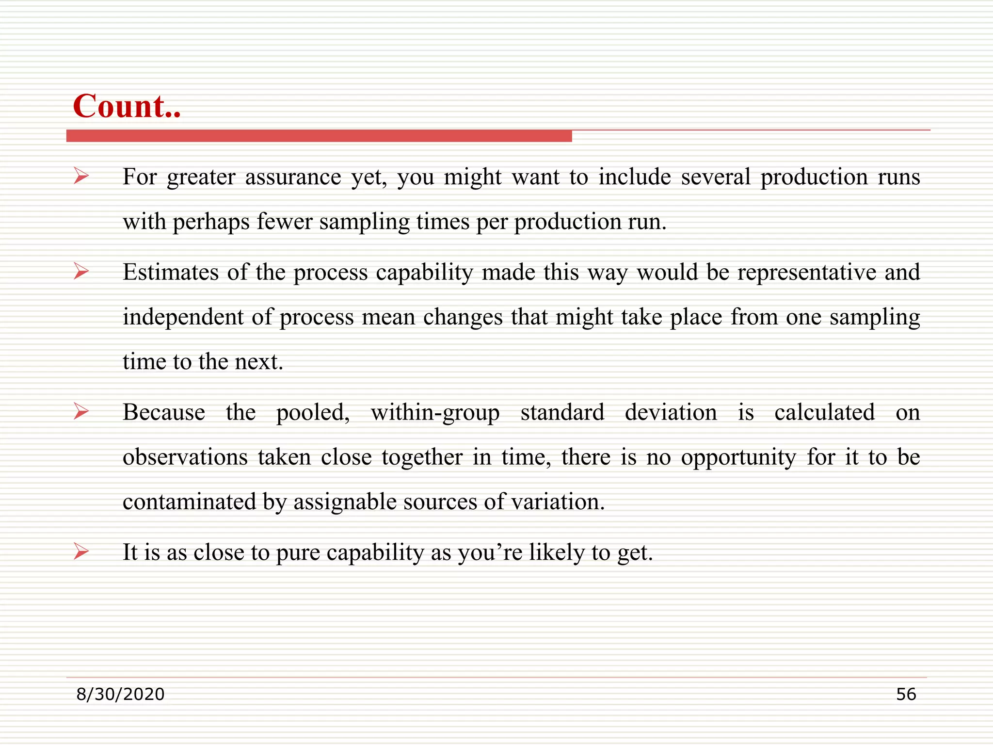 Count..
 For greater assurance yet, you might want to include several production runs
with perhaps fewer sampling times per production run.
 Estimates of the process capability made this way would be representative and
independent of process mean changes that might take place from one sampling
time to the next.
 Because the pooled, within-group standard deviation is calculated on
observations taken close together in time, there is no opportunity for it to be
contaminated by assignable sources of variation.
 It is as close to pure capability as you’re likely to get.
8/30/2020 56
 