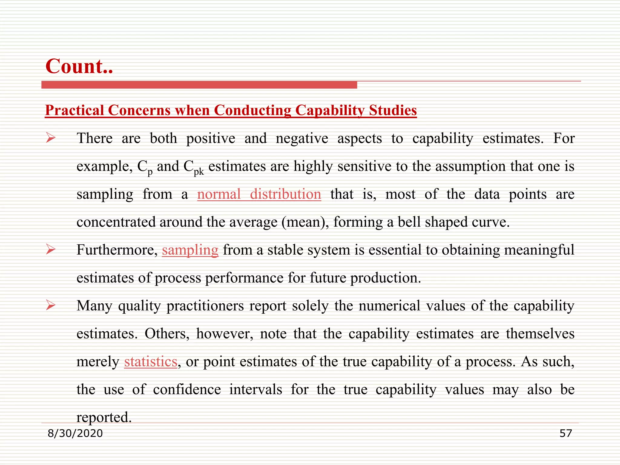 Count..
Practical Concerns when Conducting Capability Studies
 There are both positive and negative aspects to capability estimates. For
example, Cp and Cpk estimates are highly sensitive to the assumption that one is
sampling from a normal distribution that is, most of the data points are
concentrated around the average (mean), forming a bell shaped curve.
 Furthermore, sampling from a stable system is essential to obtaining meaningful
estimates of process performance for future production.
 Many quality practitioners report solely the numerical values of the capability
estimates. Others, however, note that the capability estimates are themselves
merely statistics, or point estimates of the true capability of a process. As such,
the use of confidence intervals for the true capability values may also be
reported.
8/30/2020 57
 