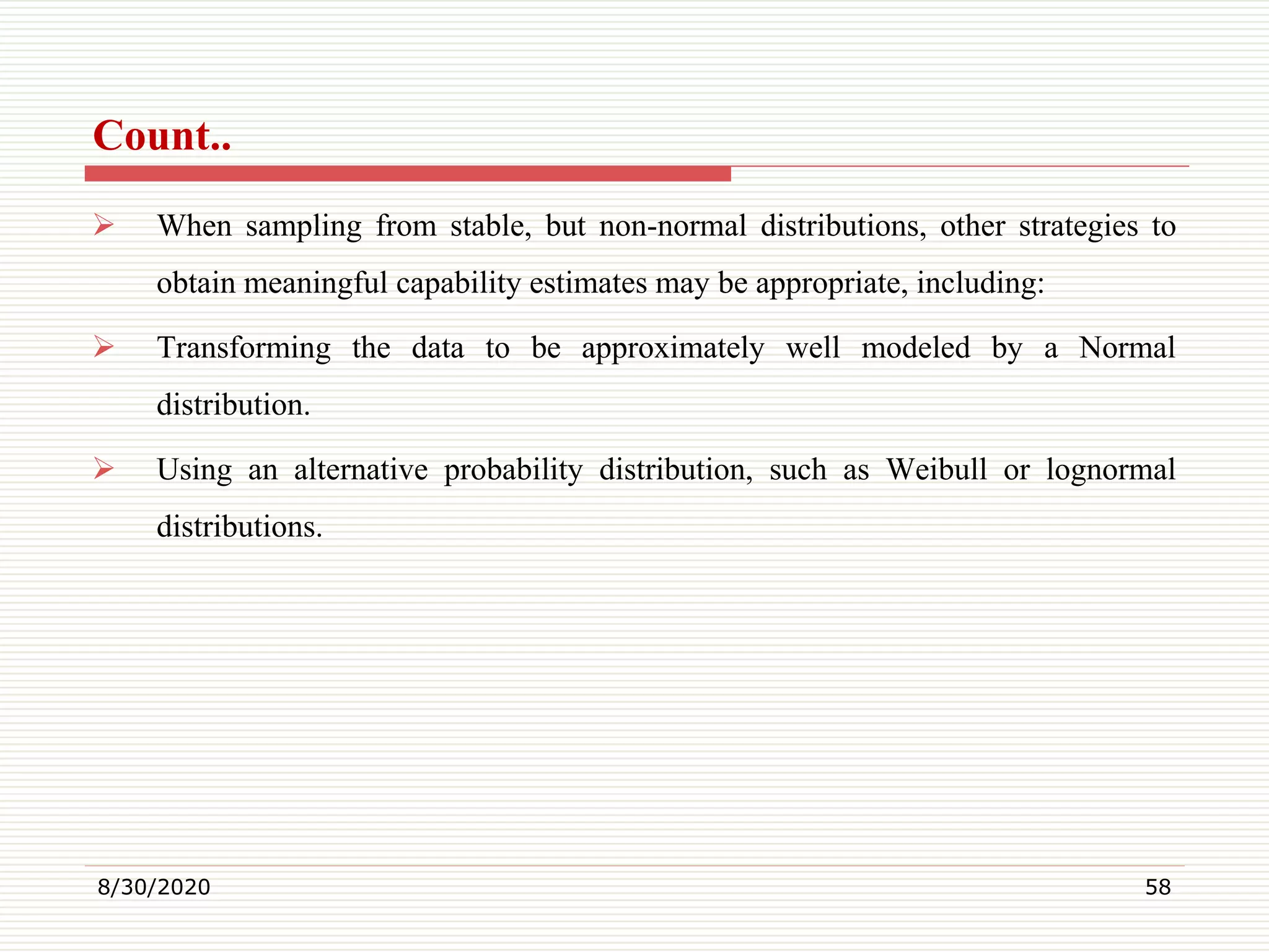 Count..
 When sampling from stable, but non-normal distributions, other strategies to
obtain meaningful capability estimates may be appropriate, including:
 Transforming the data to be approximately well modeled by a Normal
distribution.
 Using an alternative probability distribution, such as Weibull or lognormal
distributions.
8/30/2020 58
 