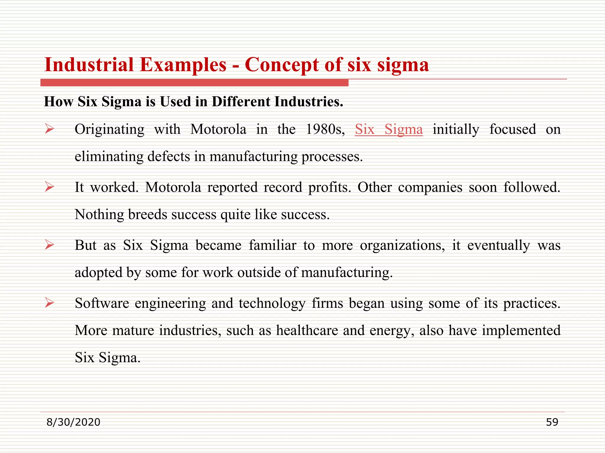 Industrial Examples - Concept of six sigma
How Six Sigma is Used in Different Industries.
 Originating with Motorola in the 1980s, Six Sigma initially focused on
eliminating defects in manufacturing processes.
 It worked. Motorola reported record profits. Other companies soon followed.
Nothing breeds success quite like success.
 But as Six Sigma became familiar to more organizations, it eventually was
adopted by some for work outside of manufacturing.
 Software engineering and technology firms began using some of its practices.
More mature industries, such as healthcare and energy, also have implemented
Six Sigma.
8/30/2020 59
 