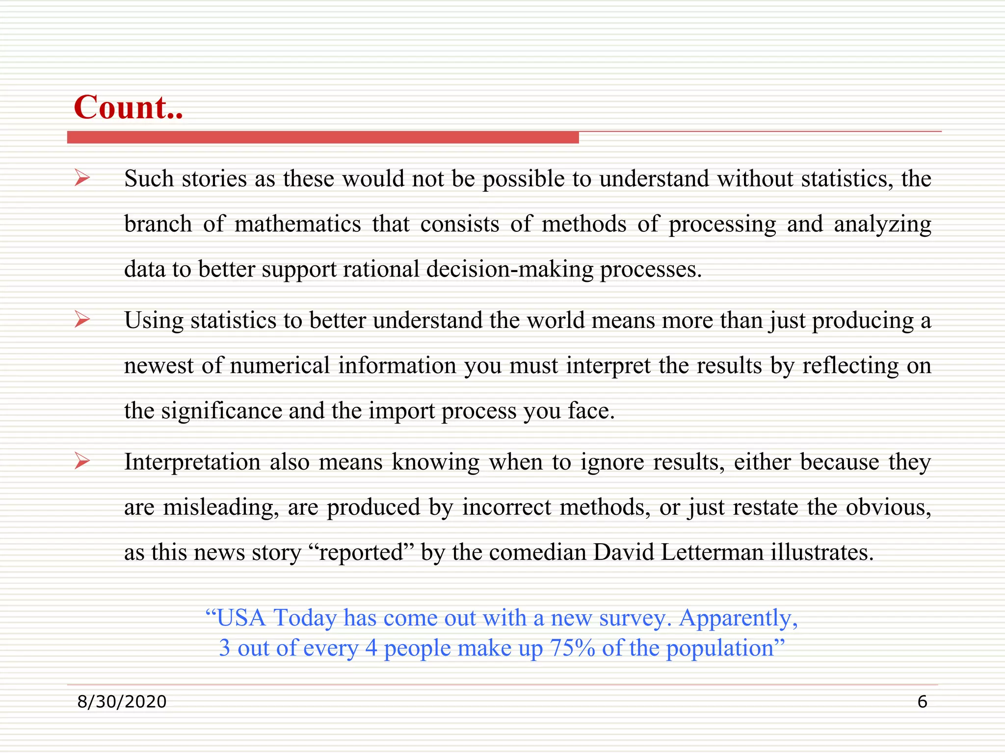 Count..
 Such stories as these would not be possible to understand without statistics, the
branch of mathematics that consists of methods of processing and analyzing
data to better support rational decision-making processes.
 Using statistics to better understand the world means more than just producing a
newest of numerical information you must interpret the results by reflecting on
the significance and the import process you face.
 Interpretation also means knowing when to ignore results, either because they
are misleading, are produced by incorrect methods, or just restate the obvious,
as this news story “reported” by the comedian David Letterman illustrates.
“USA Today has come out with a new survey. Apparently,
3 out of every 4 people make up 75% of the population”
8/30/2020 6
 