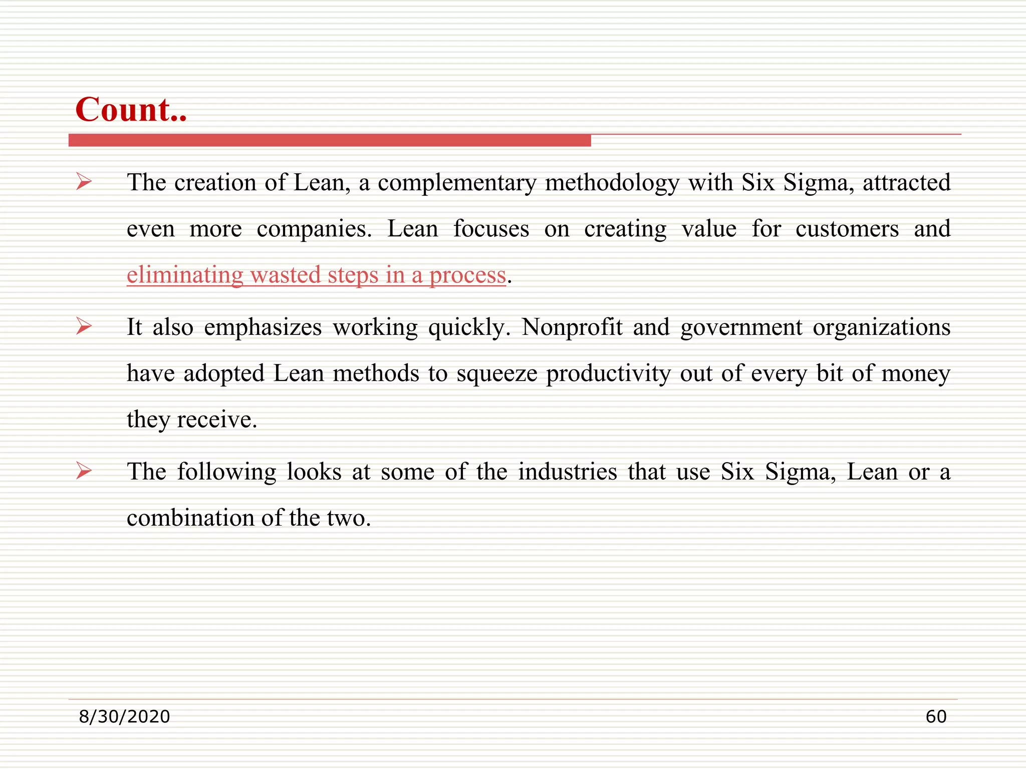 Count..
 The creation of Lean, a complementary methodology with Six Sigma, attracted
even more companies. Lean focuses on creating value for customers and
eliminating wasted steps in a process.
 It also emphasizes working quickly. Nonprofit and government organizations
have adopted Lean methods to squeeze productivity out of every bit of money
they receive.
 The following looks at some of the industries that use Six Sigma, Lean or a
combination of the two.
8/30/2020 60
 