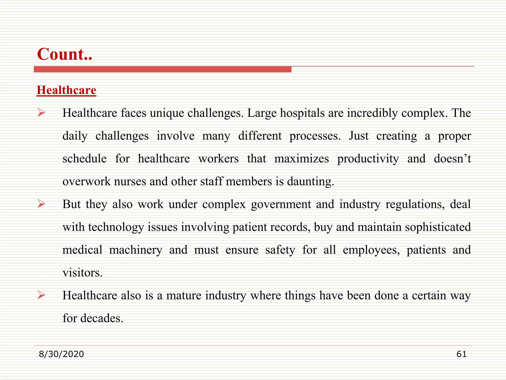 Count..
Healthcare
 Healthcare faces unique challenges. Large hospitals are incredibly complex. The
daily challenges involve many different processes. Just creating a proper
schedule for healthcare workers that maximizes productivity and doesn’t
overwork nurses and other staff members is daunting.
 But they also work under complex government and industry regulations, deal
with technology issues involving patient records, buy and maintain sophisticated
medical machinery and must ensure safety for all employees, patients and
visitors.
 Healthcare also is a mature industry where things have been done a certain way
for decades.
8/30/2020 61
 