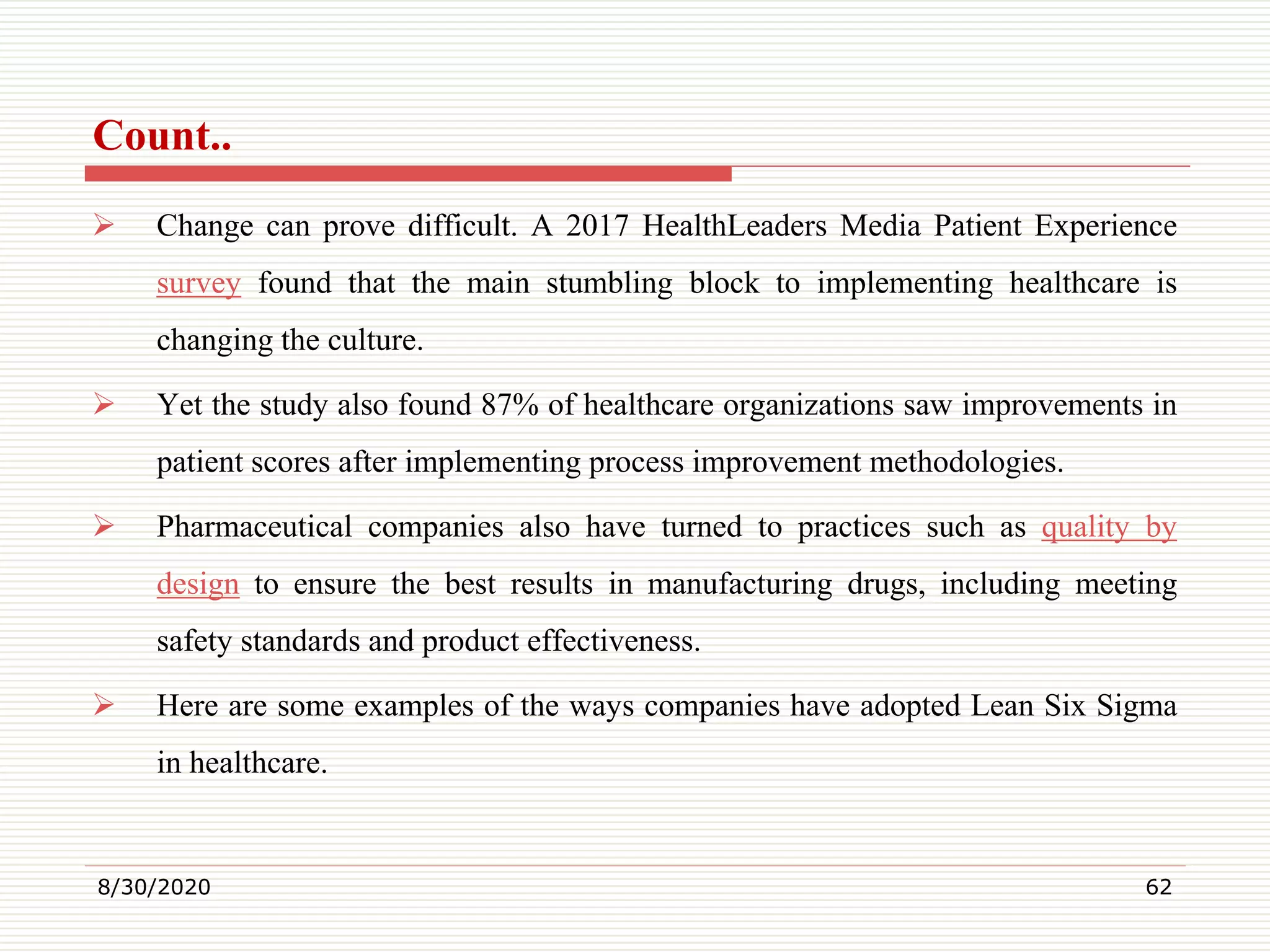 Count..
 Change can prove difficult. A 2017 HealthLeaders Media Patient Experience
survey found that the main stumbling block to implementing healthcare is
changing the culture.
 Yet the study also found 87% of healthcare organizations saw improvements in
patient scores after implementing process improvement methodologies.
 Pharmaceutical companies also have turned to practices such as quality by
design to ensure the best results in manufacturing drugs, including meeting
safety standards and product effectiveness.
 Here are some examples of the ways companies have adopted Lean Six Sigma
in healthcare.
8/30/2020 62
 