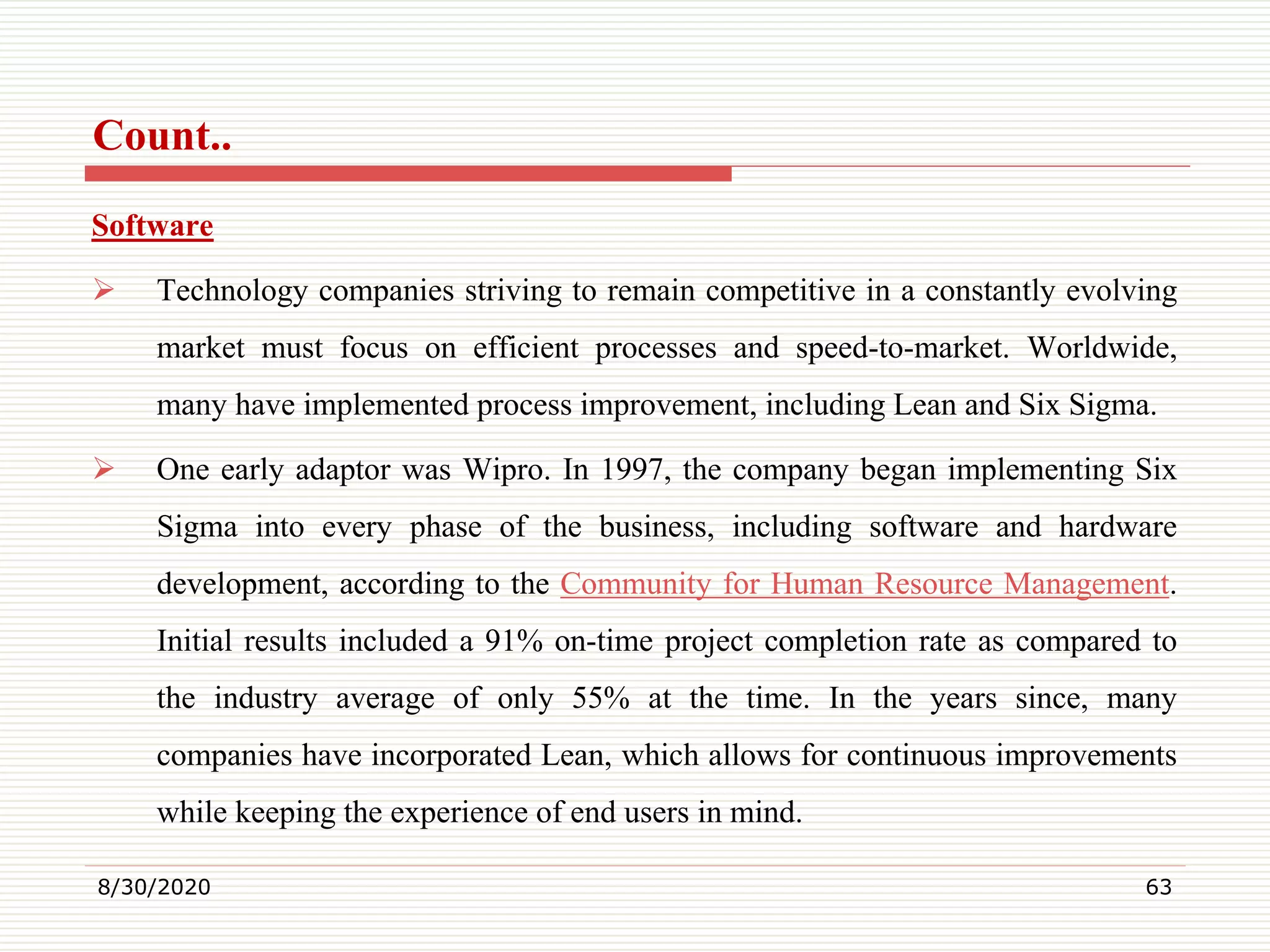 Count..
Software
 Technology companies striving to remain competitive in a constantly evolving
market must focus on efficient processes and speed-to-market. Worldwide,
many have implemented process improvement, including Lean and Six Sigma.
 One early adaptor was Wipro. In 1997, the company began implementing Six
Sigma into every phase of the business, including software and hardware
development, according to the Community for Human Resource Management.
Initial results included a 91% on-time project completion rate as compared to
the industry average of only 55% at the time. In the years since, many
companies have incorporated Lean, which allows for continuous improvements
while keeping the experience of end users in mind.
8/30/2020 63
 