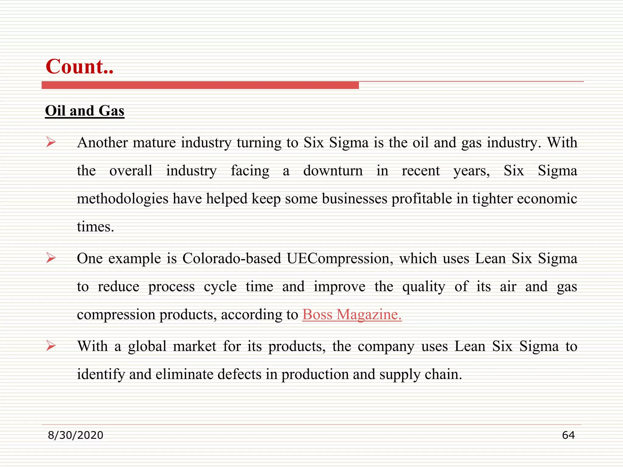 Count..
Oil and Gas
 Another mature industry turning to Six Sigma is the oil and gas industry. With
the overall industry facing a downturn in recent years, Six Sigma
methodologies have helped keep some businesses profitable in tighter economic
times.
 One example is Colorado-based UECompression, which uses Lean Six Sigma
to reduce process cycle time and improve the quality of its air and gas
compression products, according to Boss Magazine.
 With a global market for its products, the company uses Lean Six Sigma to
identify and eliminate defects in production and supply chain.
8/30/2020 64
 