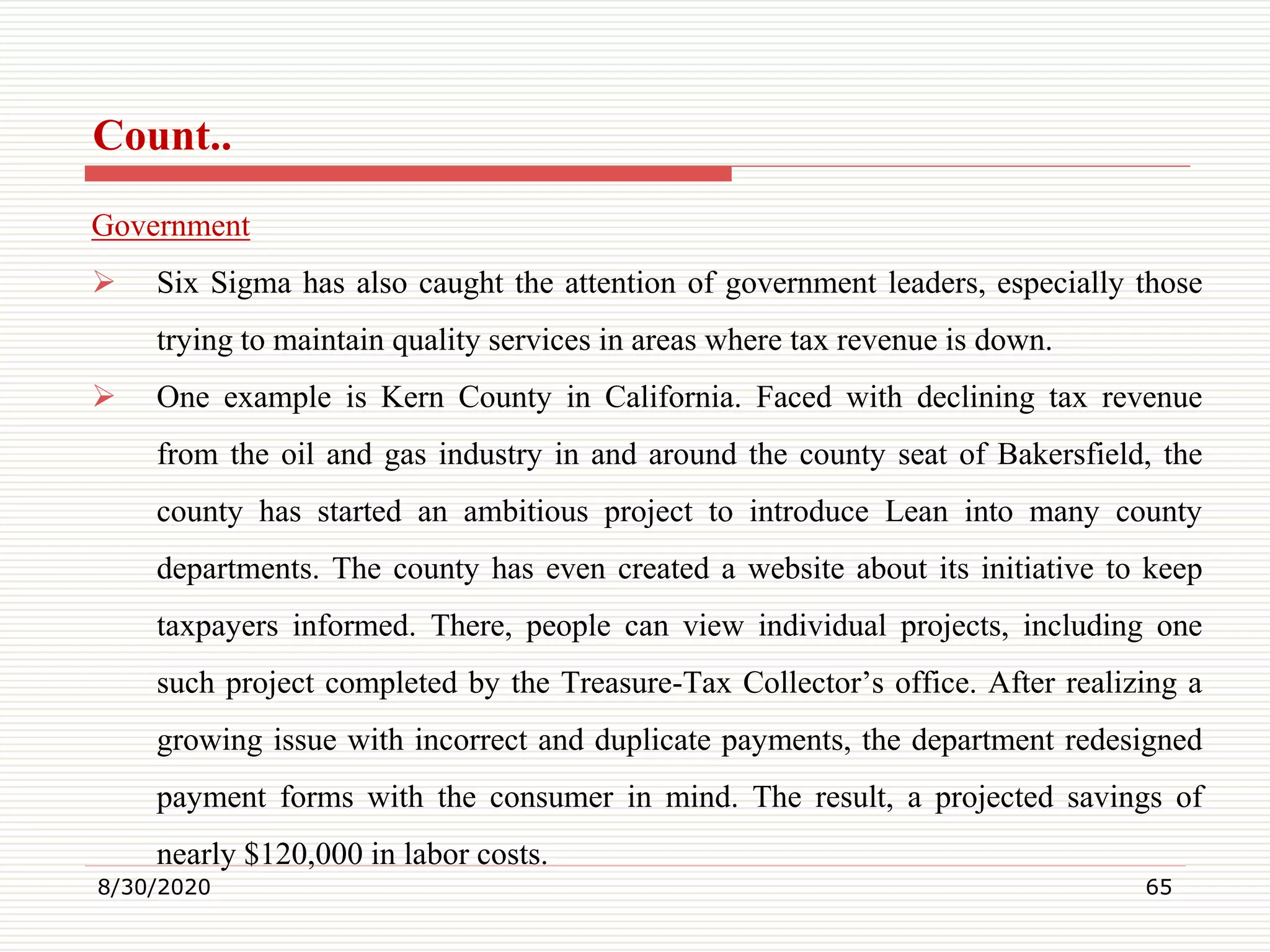 Count..
Government
 Six Sigma has also caught the attention of government leaders, especially those
trying to maintain quality services in areas where tax revenue is down.
 One example is Kern County in California. Faced with declining tax revenue
from the oil and gas industry in and around the county seat of Bakersfield, the
county has started an ambitious project to introduce Lean into many county
departments. The county has even created a website about its initiative to keep
taxpayers informed. There, people can view individual projects, including one
such project completed by the Treasure-Tax Collector’s office. After realizing a
growing issue with incorrect and duplicate payments, the department redesigned
payment forms with the consumer in mind. The result, a projected savings of
nearly $120,000 in labor costs.
8/30/2020 65
 