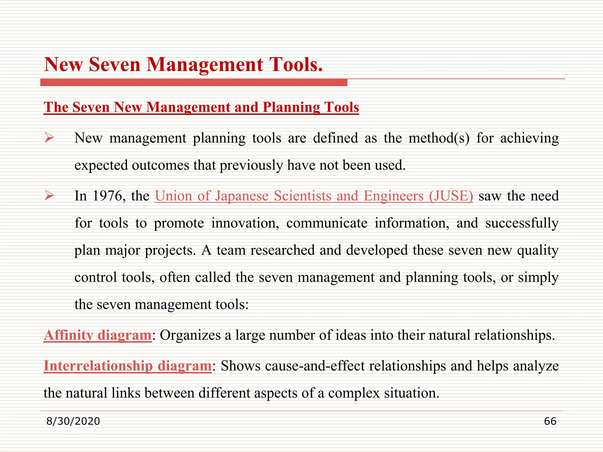 New Seven Management Tools.
The Seven New Management and Planning Tools
 New management planning tools are defined as the method(s) for achieving
expected outcomes that previously have not been used.
 In 1976, the Union of Japanese Scientists and Engineers (JUSE) saw the need
for tools to promote innovation, communicate information, and successfully
plan major projects. A team researched and developed these seven new quality
control tools, often called the seven management and planning tools, or simply
the seven management tools:
Affinity diagram: Organizes a large number of ideas into their natural relationships.
Interrelationship diagram: Shows cause-and-effect relationships and helps analyze
the natural links between different aspects of a complex situation.
8/30/2020 66
 