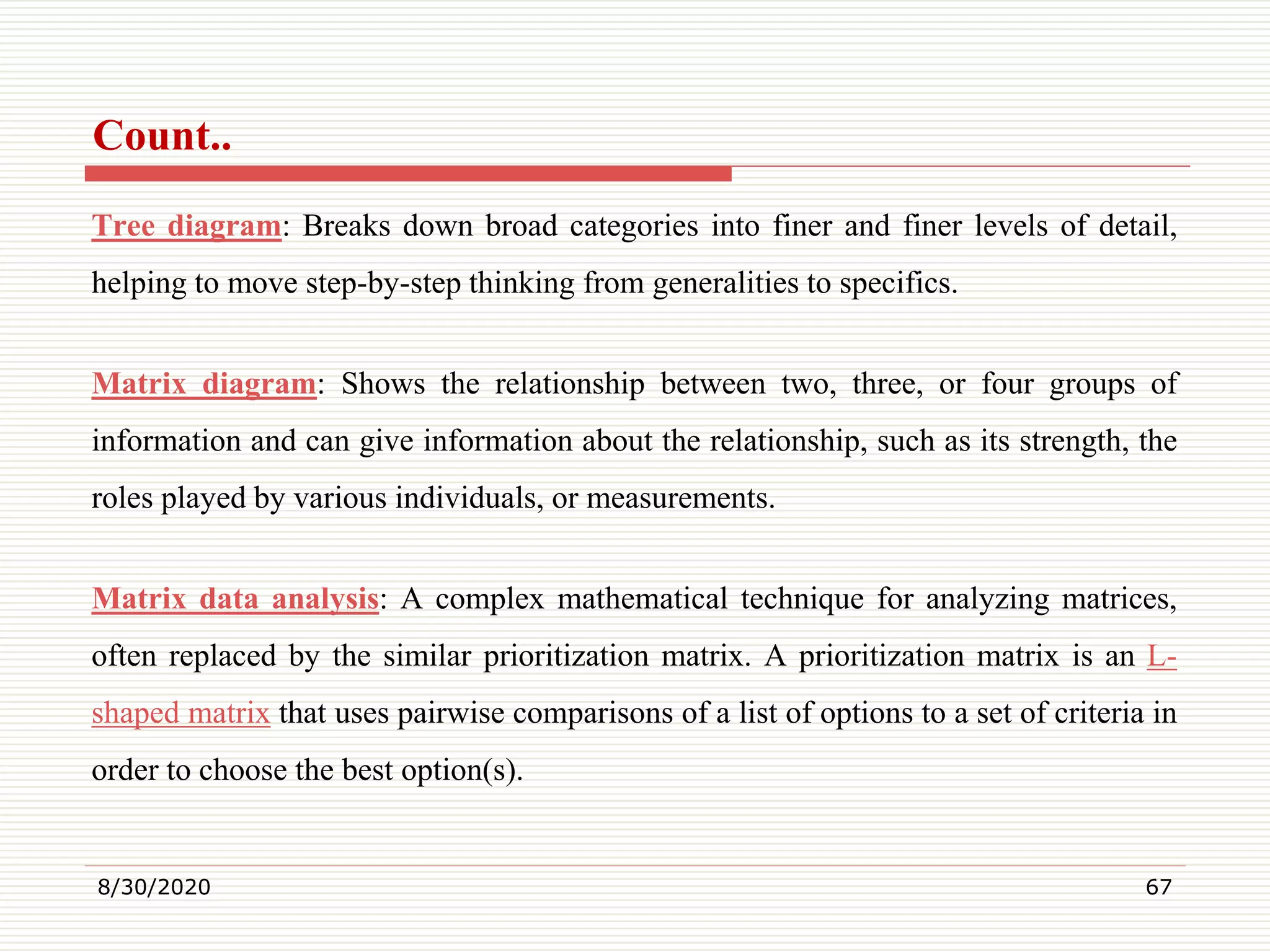 Count..
Tree diagram: Breaks down broad categories into finer and finer levels of detail,
helping to move step-by-step thinking from generalities to specifics.
Matrix diagram: Shows the relationship between two, three, or four groups of
information and can give information about the relationship, such as its strength, the
roles played by various individuals, or measurements.
Matrix data analysis: A complex mathematical technique for analyzing matrices,
often replaced by the similar prioritization matrix. A prioritization matrix is an L-
shaped matrix that uses pairwise comparisons of a list of options to a set of criteria in
order to choose the best option(s).
8/30/2020 67
 