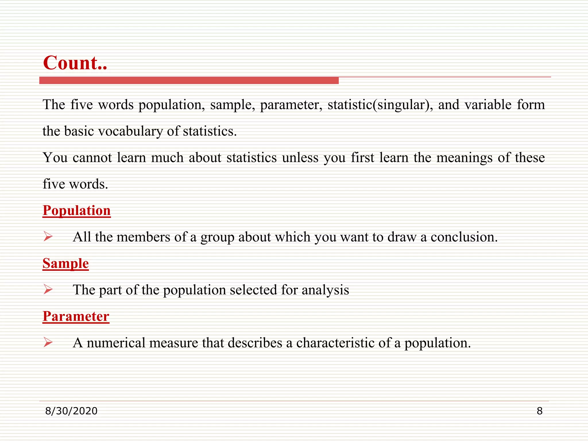 Count..
The five words population, sample, parameter, statistic(singular), and variable form
the basic vocabulary of statistics.
You cannot learn much about statistics unless you first learn the meanings of these
five words.
Population
 All the members of a group about which you want to draw a conclusion.
Sample
 The part of the population selected for analysis
Parameter
 A numerical measure that describes a characteristic of a population.
8/30/2020 8
 