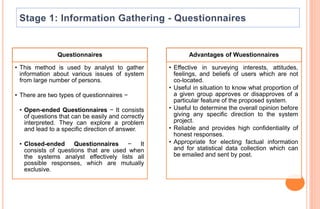 Questionnaires
• This method is used by analyst to gather
information about various issues of system
from large number of persons.
• There are two types of questionnaires −
• Open-ended Questionnaires − It consists
of questions that can be easily and correctly
interpreted. They can explore a problem
and lead to a specific direction of answer.
• Closed-ended Questionnaires − It
consists of questions that are used when
the systems analyst effectively lists all
possible responses, which are mutually
exclusive.
Advantages of Wuestionnaires
• Effective in surveying interests, attitudes,
feelings, and beliefs of users which are not
co-located.
• Useful in situation to know what proportion of
a given group approves or disapproves of a
particular feature of the proposed system.
• Useful to determine the overall opinion before
giving any specific direction to the system
project.
• Reliable and provides high confidentiality of
honest responses.
• Appropriate for electing factual information
and for statistical data collection which can
be emailed and sent by post.
 