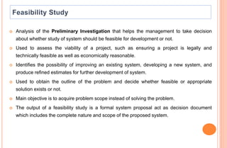  Analysis of the Preliminary Investigation that helps the management to take decision
about whether study of system should be feasible for development or not.
 Used to assess the viability of a project, such as ensuring a project is legally and
technically feasible as well as economically reasonable.
 Identifies the possibility of improving an existing system, developing a new system, and
produce refined estimates for further development of system.
 Used to obtain the outline of the problem and decide whether feasible or appropriate
solution exists or not.
 Main objective is to acquire problem scope instead of solving the problem.
 The output of a feasibility study is a formal system proposal act as decision document
which includes the complete nature and scope of the proposed system.
 