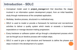  Conceptual model used in project management that describes the stages
involved in an information system development project, from an initial feasibility
study through maintenance of the completed application.
 Multistep, iterative process, structured in a methodical way.
 SDLC is used to model or provide a framework for technical and non-technical
activities to deliver a quality system which meets or exceeds a businesses
expectations or manage decision-making progression.
 Every hardware or software system will go through a development process which
can be thought as an iterative process with multiple steps.
 SDLC is used to give a rigid structure and framework to define the phases and
steps involved in the development of a system
 