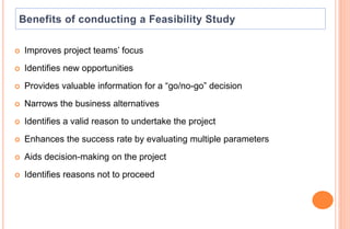  Improves project teams’ focus
 Identifies new opportunities
 Provides valuable information for a “go/no-go” decision
 Narrows the business alternatives
 Identifies a valid reason to undertake the project
 Enhances the success rate by evaluating multiple parameters
 Aids decision-making on the project
 Identifies reasons not to proceed
 