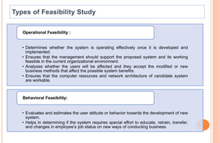 • Determines whether the system is operating effectively once it is developed and
implemented.
• Ensures that the management should support the proposed system and its working
feasible in the current organizational environment.
• Analyses whether the users will be affected and they accept the modified or new
business methods that affect the possible system benefits.
• Ensures that the computer resources and network architecture of candidate system
are workable.
Operational Feasibility :
• Evaluates and estimates the user attitude or behavior towards the development of new
system.
• Helps in determining if the system requires special effort to educate, retrain, transfer,
and changes in employee’s job status on new ways of conducting business.
Behavioral Feasibility:
 