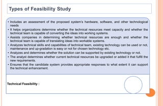 • Includes an assessment of the proposed system’s hardware, software, and other technological
needs
• It helps organizations determine whether the technical resources meet capacity and whether the
technical team is capable of converting the ideas into working systems.
• Assists companies in determining whether technical resources are enough and whether the
technical team is capable of translating ideas into workable systems.
• Analyzes technical skills and capabilities of technical team, existing technology can be used or not,
maintenance and up-gradation is easy or not for chosen technology etc.
• Analyzes and determines whether the solution can be supported by existing technology or not.
• The analyst determines whether current technical resources be upgraded or added it that fulfill the
new requirements.
• Ensures that the candidate system provides appropriate responses to what extent it can support
the technical enhancement.
Technical Feasibility :
 