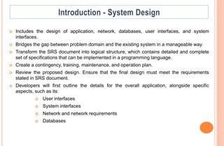  Includes the design of application, network, databases, user interfaces, and system
interfaces.
 Bridges the gap between problem domain and the existing system in a manageable way.
 Transform the SRS document into logical structure, which contains detailed and complete
set of specifications that can be implemented in a programming language.
 Create a contingency, training, maintenance, and operation plan.
 Review the proposed design. Ensure that the final design must meet the requirements
stated in SRS document.
 Developers will first outline the details for the overall application, alongside specific
aspects, such as its:
 User interfaces
 System interfaces
 Network and network requirements
 Databases
 