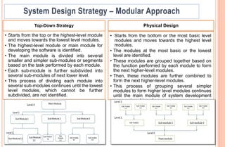 Top-Down Strategy
• Starts from the top or the highest-level module
and moves towards the lowest level modules.
• The highest-level module or main module for
developing the software is identified.
• The main module is divided into several
smaller and simpler sub-modules or segments
based on the task performed by each module.
• Each sub-module is further subdivided into
several sub-modules of next lower level.
• This process of dividing each module into
several sub-modules continues until the lowest
level modules, which cannot be further
subdivided, are not identified.
Physical Design
• Starts from the bottom or the most basic level
modules and moves towards the highest level
modules.
• The modules at the most basic or the lowest
level are identified.
• These modules are grouped together based on
the function performed by each module to form
the next higher-level modules.
• Then, these modules are further combined to
form the next higher-level modules.
• This process of grouping several simpler
modules to form higher level modules continues
until the main module of system development
process is achieved.
 