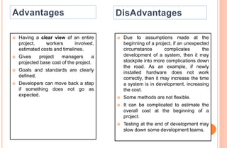 Having a clear view of an entire
project, workers involved,
estimated costs and timelines.
 Gives project managers a
projected base cost of the project.
 Goals and standards are clearly
defined.
 Developers can move back a step
if something does not go as
expected.
 Due to assumptions made at the
beginning of a project, if an unexpected
circumstance complicates the
development of a system, then it may
stockpile into more complications down
the road. As an example, if newly
installed hardware does not work
correctly, then it may increase the time
a system is in development, increasing
the cost.
 Some methods are not flexible.
 It can be complicated to estimate the
overall cost at the beginning of a
project.
 Testing at the end of development may
slow down some development teams.
 