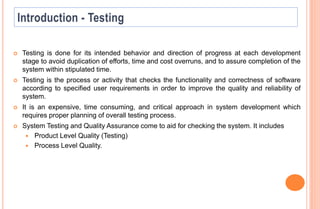  Testing is done for its intended behavior and direction of progress at each development
stage to avoid duplication of efforts, time and cost overruns, and to assure completion of the
system within stipulated time.
 Testing is the process or activity that checks the functionality and correctness of software
according to specified user requirements in order to improve the quality and reliability of
system.
 It is an expensive, time consuming, and critical approach in system development which
requires proper planning of overall testing process.
 System Testing and Quality Assurance come to aid for checking the system. It includes
 Product Level Quality (Testing)
 Process Level Quality.
 