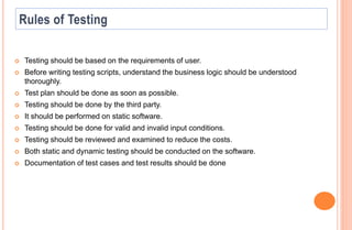  Testing should be based on the requirements of user.
 Before writing testing scripts, understand the business logic should be understood
thoroughly.
 Test plan should be done as soon as possible.
 Testing should be done by the third party.
 It should be performed on static software.
 Testing should be done for valid and invalid input conditions.
 Testing should be reviewed and examined to reduce the costs.
 Both static and dynamic testing should be conducted on the software.
 Documentation of test cases and test results should be done
 