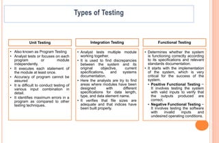 Unit Testing
• Also known as Program Testing
• Analyst tests or focuses on each
program or module
independently.
• It executes each statement of
the module at least once.
• Accuracy of program cannot be
assured
• It is difficult to conduct testing of
various input combination in
detail.
• It identifies maximum errors in a
program as compared to other
testing techniques.
Integration Testing
• Analyst tests multiple module
working together.
• It is used to find discrepancies
between the system and its
original objective, current
specifications, and systems
documentation.
• Here the analysts are try to find
areas where modules have been
designed with different
specifications for data length,
type, and data element name.
• It verifies that file sizes are
adequate and that indices have
been built properly.
Functional Testing
• Determines whether the system
is functioning correctly according
to its specifications and relevant
standards documentation.
• It starts with the implementation
of the system, which is very
critical for the success of the
system.
• Positive Functional Testing −
It involves testing the system
with valid inputs to verify that
the outputs produced are
correct.
• Negative Functional Testing −
It involves testing the software
with invalid inputs and
undesired operating conditions.
 
