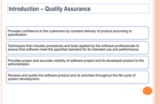 Provides confidence to the customers by constant delivery of product according to
specification.
Techniques that includes procedures and tools applied by the software professionals to
ensure that software meet the specified standard for its intended use and performance.
Provides proper and accurate visibility of software project and its developed product to the
administration.
Reviews and audits the software product and its activities throughout the life cycle of
system development.
 